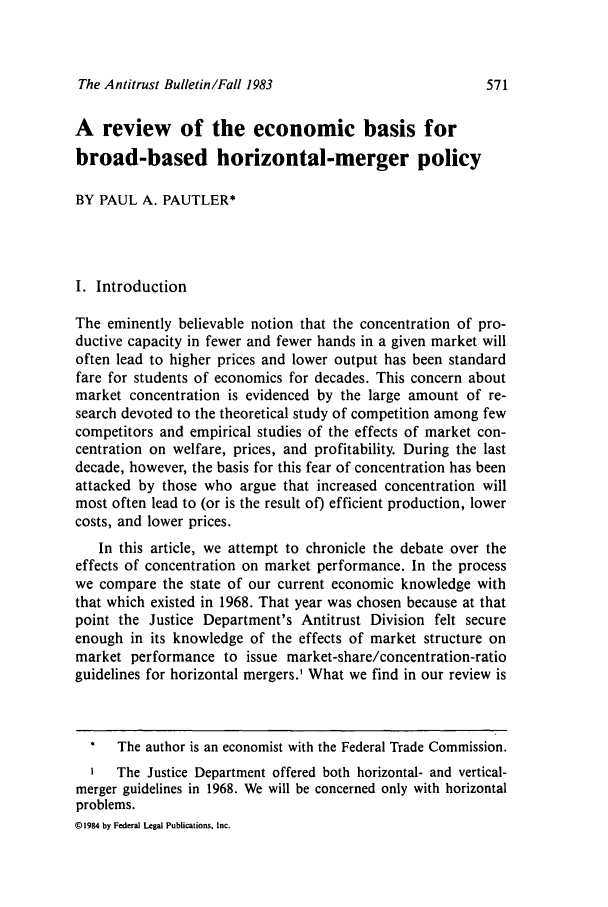 handle is hein.journals/antibull28 and id is 583 raw text is: The Antitrust Bulletin/Fall 1983A review of the economic basis forbroad-based horizontal-merger policyBY PAUL A. PAUTLER*I. IntroductionThe eminently believable notion that the concentration of pro-ductive capacity in fewer and fewer hands in a given market willoften lead to higher prices and lower output has been standardfare for students of economics for decades. This concern aboutmarket concentration is evidenced by the large amount of re-search devoted to the theoretical study of competition among fewcompetitors and empirical studies of the effects of market con-centration on welfare, prices, and profitability. During the lastdecade, however, the basis for this fear of concentration has beenattacked by those who argue that increased concentration willmost often lead to (or is the result of) efficient production, lowercosts, and lower prices.In this article, we attempt to chronicle the debate over theeffects of concentration on market performance. In the processwe compare the state of our current economic knowledge withthat which existed in 1968. That year was chosen because at thatpoint the Justice Department's Antitrust Division felt secureenough in its knowledge of the effects of market structure onmarket performance to issue market-share/concentration-ratioguidelines for horizontal mergers.' What we find in our review is*   The author is an economist with the Federal Trade Commission.The Justice Department offered both horizontal- and vertical-merger guidelines in 1968. We will be concerned only with horizontalproblems.@1984 by Federal Legal Publications, Inc.