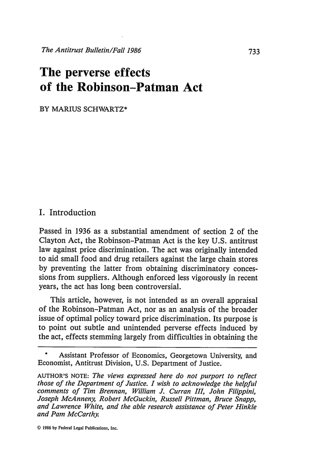 handle is hein.journals/antibull31 and id is 741 raw text is: The Antitrust Bulletin/Fall 1986

The perverse effects
of the Robinson-Patman Act
BY MARIUS SCHWARTZ*
I. Introduction
Passed in 1936 as a substantial amendment of section 2 of the
Clayton Act, the Robinson-Patman Act is the key U.S. antitrust
law against price discrimination. The act was originally intended
to aid small food and drug retailers against the large chain stores
by preventing the latter from obtaining discriminatory conces-
sions from suppliers. Although enforced less vigorously in recent
years, the act has long been controversial.
This article, however, is not intended as an overall appraisal
of the Robinson-Patman Act, nor as an analysis of the broader
issue of optimal policy toward price discrimination. Its purpose is
to point out subtle and unintended perverse effects induced by
the act, effects stemming largely from difficulties in obtaining the
*   Assistant Professor of Economics, Georgetown University, and
Economist, Antitrust Division, U.S. Department of Justice.
AUTHOR'S NOTE: The views expressed here do not purport to reflect
those of the Department of Justice. I wish to acknowledge the helpful
comments of Tim Brennan, William J. Curran III, John Filippini,
Joseph McAnneny, Robert McGuckin, Russell Pittman, Bruce Snapp,
and Lawrence White, and the able research assistance of Peter Hinkle
and Pam McCarthy.

c 1986 by Federal Legal Publications, Inc.


