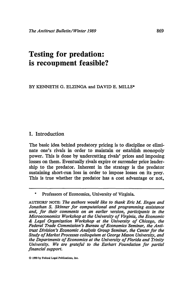 handle is hein.journals/antibull34 and id is 883 raw text is: The Antitrust Bulletin/Winter 1989Testing for predation:is recoupment feasible?BY KENNETH G. ELZINGA and DAVID E. MILLS*I. IntroductionThe basic idea behind predatory pricing is to discipline or elimi-nate one's rivals in order to maintain or establish monopolypower. This is done by undercutting rivals' prices and imposinglosses on them. Eventually rivals expire or surrender price leader-ship to the predator. Inherent in the strategy is the predatorsustaining short-run loss in order to impose losses on its prey.This is true whether the predator has a cost advantage or not,  Professors of Economics, University of Virginia.AUTHORS' NOTE: The authors would like to thank Eric M. Engen andJonathan S. Skinner for computational and programming assistanceand, for their comments on an earlier version, participants in theMicroeconomics Workshop at the University of Virginia, the Economic& Legal Organization Workshop at the University of Chicago, theFederal Trade Commission's Bureau of Economics Seminar, the Anti-trust Division's Economic Analysis Group Seminar, the Center for theStudy of Market Processes colloquium at George Mason University, andthe Departments of Economics at the University of Florida and TrinityUniversity. We are grateful to the Earhart Foundation for partialfinancial support.D 1990 by Federal Legal Publications. Inc.