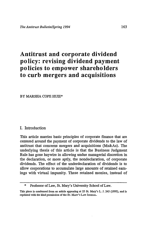 handle is hein.journals/antibull39 and id is 171 raw text is: The Antitrust Bulletin/Spring 1994

Antitrust and corporate dividend
policy: revising dividend payment
policies to empower shareholders
to curb mergers and acquisitions
BY MARSHA COPE HUIE*
I. Introduction
This article marries basic principles of corporate finance that are
centered around the payment of corporate dividends to the law of
antitrust that concerns mergers and acquisitions (Ms&As). The
underlying thesis of this article is that the Business Judgment
Rule has gone haywire in allowing undue managerial discretion in
the declaration, or more aptly, the nondeclaration, of corporate
dividends. The effect of the underdeclaration of dividends is to
allow corporations to accumulate large amounts of retained earn-
ings with virtual impunity. These retained monies, instead of
* Professor of Law, St. Mary's University School of Law.
This piece is condensed from an article appearing at 25 St. Mary's L. J. 243 (1993), and is
reprinted with the ind permission of the ST. MARY'S LAW JouRNAL.



