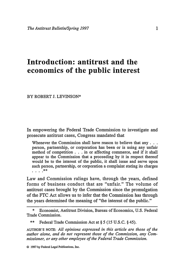 handle is hein.journals/antibull42 and id is 13 raw text is: The Antitrust Bulletin/Spring 1997Introduction: antitrust and theeconomics of the public interestBY ROBERT J. LEVINSON*In empowering the Federal Trade Commission to investigate andprosecute antitrust cases, Congress mandated thatWhenever the Commission shall have reason to believe that any...person, partnership, or corporation has been or is using any unfairmethod of competition . . . in or affecting commerce, and if it shallappear to the Commission that a proceeding by it in respect thereofwould be to the interest of the public, it shall issue and serve uponsuch person, partnership, or corporation a complaint stating its chargesLaw and Commission rulings have, through the years, definedforms of business conduct that are unfair. The volume ofantitrust cases brought by the Commission since the promulgationof the FTC Act allows us to infer that the Commission has throughthe years determined the meaning of the interest of the public.* Economist, Antitrust Division, Bureau of Economics, U.S. FederalTrade Commission.** Federal Trade Commission Act at § 5 (15 U.S.C. § 45).AUTHOR'S NOTE: All opinions expressed in this article are those of theauthor alone, and do not represent those of the Commission, any Com-missioner, or any other employee of the Federal Trade Commission.© 1997 by Federal Legal Publications, Inc.