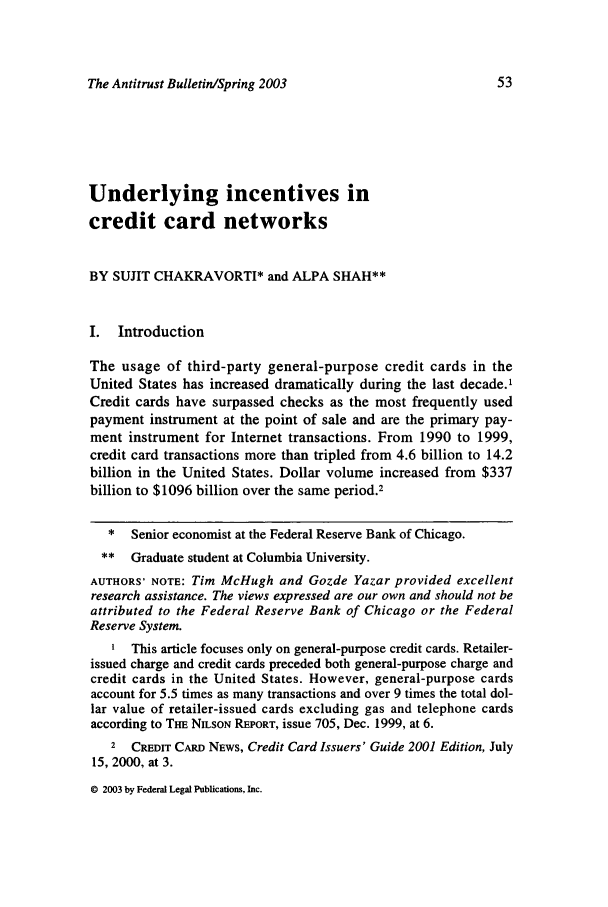 handle is hein.journals/antibull48 and id is 61 raw text is: The Antitrust Bulletin/Spring 2003

Underlying incentives in
credit card networks
BY SUJIT CHAKRAVORTI* and ALPA SHAH**
I. Introduction
The usage of third-party general-purpose credit cards in the
United States has increased dramatically during the last decade.'
Credit cards have surpassed checks as the most frequently used
payment instrument at the point of sale and are the primary pay-
ment instrument for Internet transactions. From 1990 to 1999,
credit card transactions more than tripled from 4.6 billion to 14.2
billion in the United States. Dollar volume increased from $337
billion to $1096 billion over the same period.2
* Senior economist at the Federal Reserve Bank of Chicago.
** Graduate student at Columbia University.
AUTHORS' NOTE: Tim McHugh and Gozde Yazar provided excellent
research assistance. The views expressed are our own and should not be
attributed to the Federal Reserve Bank of Chicago or the Federal
Reserve System.
This article focuses only on general-purpose credit cards. Retailer-
issued charge and credit cards preceded both general-purpose charge and
credit cards in the United States. However, general-purpose cards
account for 5.5 times as many transactions and over 9 times the total dol-
lar value of retailer-issued cards excluding gas and telephone cards
according to THE NILSON REPORT, issue 705, Dec. 1999, at 6.
2 CREDIT CARD NEWS, Credit Card Issuers' Guide 2001 Edition, July
15, 2000, at 3.

© 2003 by Federal Legal Publications, Inc.


