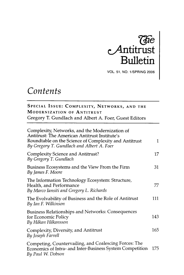 handle is hein.journals/antibull51 and id is 1 raw text is: C4ntitrust
Bulletin
VOL. 51, NO. 1/SPRING 2006
Contents
SPECIAL ISSUE: COMPLEXITY, NETWORKS, AND THE
MODERNIZATION OF ANTITRUST
Gregory T. Gundlach and Albert A. Foer, Guest Editors
Complexity, Networks, and the Modernization of
Antitrust: The American Antitrust Institute's
Roundtable on the Science of Complexity and Antitrust  1
By Gregory T. Gundlach and Albert A. Foer
Complexity Science and Antitrust?                   17
By Gregory T. Gundlach
Business Ecosystems and the View From the Firm      31
By James F. Moore
The Information Technology Ecosystem: Structure,
Health, and Performance                             77
By Marco Iansiti and Gregory L. Richards
The Evolvability of Business and the Role of Antitrust  111
By Ian F. Wilkinson
Business Relationships and Networks: Consequences
for Economic Policy                                143
By Hdkan Hdkansson
Complexity, Diversity, and Antitrust               165
By Joseph Farrell
Competing, Countervailing, and Coalescing Forces: The
Economics of Intra- and Inter-Business System Competition 175
By Paul W Dobson



