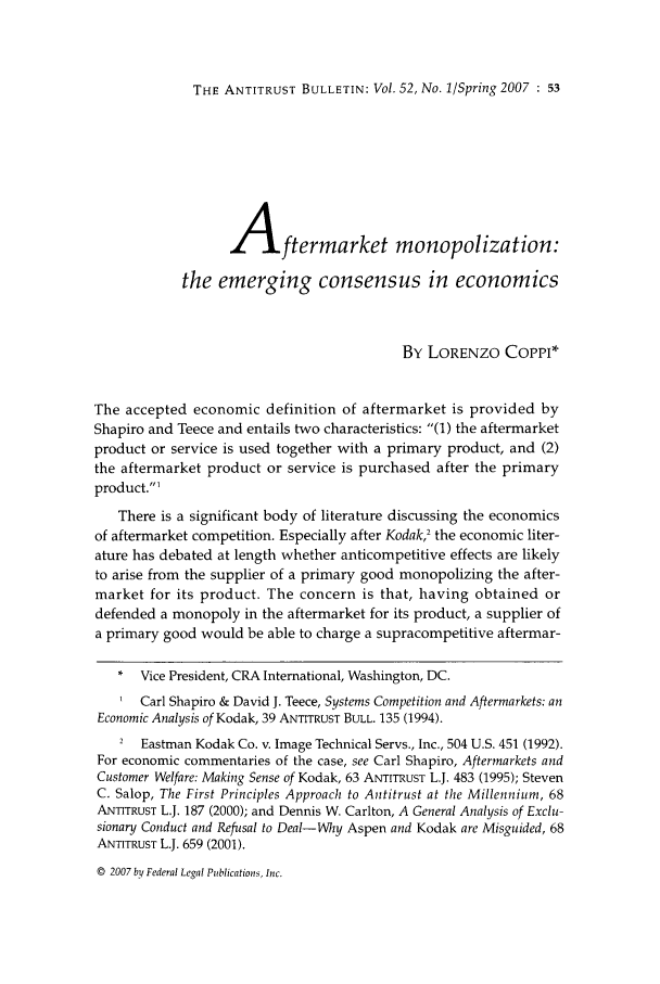 handle is hein.journals/antibull52 and id is 59 raw text is: THE ANTITRUST BULLETIN: Vol. 52, No. 1/Spring 2007 : 53

Aftermarket monopolization:
the emerging consensus in economics
By LORENZO CoPPI*
The accepted economic definition of aftermarket is provided by
Shapiro and Teece and entails two characteristics: (1) the aftermarket
product or service is used together with a primary product, and (2)
the aftermarket product or service is purchased after the primary
product.1
There is a significant body of literature discussing the economics
of aftermarket competition. Especially after Kodak2 the economic liter-
ature has debated at length whether anticompetitive effects are likely
to arise from the supplier of a primary good monopolizing the after-
market for its product. The concern is that, having obtained or
defended a monopoly in the aftermarket for its product, a supplier of
a primary good would be able to charge a supracompetitive aftermar-
* Vice President, CRA International, Washington, DC.
Carl Shapiro & David J. Teece, Systems Competition and Aftermarkets: an
Economic Analysis of Kodak, 39 ANTITRUST BULL. 135 (1994).
2  Eastman Kodak Co. v. Image Technical Servs., Inc., 504 U.S. 451 (1992).
For economic commentaries of the case, see Carl Shapiro, Aftermarkets and
Customer Welfare: Making Sense of Kodak, 63 ANTITRUST L.J. 483 (1995); Steven
C. Salop, The First Principles Approach to Antitrust at the Millennium, 68
ANTITRUST L.J. 187 (2000); and Dennis W. Carlton, A General Analysis of Exclu-
sionan Conduct and Refusal to Deal-Why Aspen and Kodak are Misguided, 68
ANTITRUST L.J. 659 (2001).
© 2007 by Federal Legal Publications, Inc.


