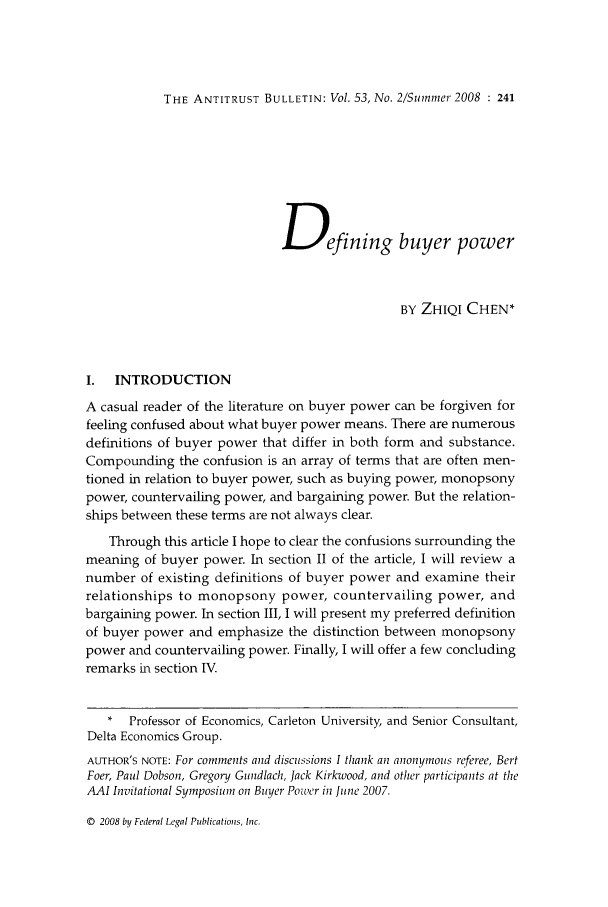 handle is hein.journals/antibull53 and id is 263 raw text is: THE ANTITRUST BULLETIN: Vol. 53, No. 2/Summer 2008 : 241

Defining buyer power
BY ZHIQl CHEN*
I.  INTRODUCTION
A casual reader of the literature on buyer power can be forgiven for
feeling confused about what buyer power means. There are numerous
definitions of buyer power that differ in both form and substance.
Compounding the confusion is an array of terms that are often men-
tioned in relation to buyer power, such as buying power, monopsony
power, countervailing power, and bargaining power. But the relation-
ships between these terms are not always clear.
Through this article I hope to clear the confusions surrounding the
meaning of buyer power. In section II of the article, I will review a
number of existing definitions of buyer power and examine their
relationships to monopsony power, countervailing power, and
bargaining power. In section III, I will present my preferred definition
of buyer power and emphasize the distinction between monopsony
power and countervailing power. Finally, I will offer a few concluding
remarks in section IV.
*  Professor of Economics, Carleton University, and Senior Consultant,
Delta Economics Group.
AUTHOR'S NOTE: For comments and discussions I thank an anonymous referee, Bert
Foer, Paul Dobson, Gregory Gundlach, Jack Kirkwood, and other participants at the
AAI Invitational Symposium on Buyer Power in June 2007.

© 2008 by Federal Legal Publications, Inc.



