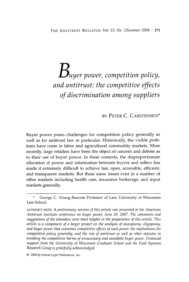 handle is hein.journals/antibull53 and id is 293 raw text is: THE ANTITRUST BULLETIN: Vol. 53, No. 2/Summer 2008 : 271Buyer power, competition policy,and antitrust: the competitive effectsof discrimination among suppliersBY PETER C. CARSTENSEN*Buyer power poses challenges for competition policy generally aswell as for antitrust law in particular. Historically, the visible prob-lems have come in labor and agricultural commodity markets. Morerecently, large retailers have been the object of concern and debate asto their use of buyer power. In these contexts, the disproportionateallocation of power and information between buyers and sellers hasmade it extremely difficult to achieve fair, open, accessible, efficient,and transparent markets. But these same issues exist in a number ofother markets including health care, insurance brokerage, and inputmarkets generally.* George C. Young-Bascom Professor of Law, University of WisconsinLaw School.AUTHOR'S NOTE: A preliminary version of this article was presented at the AmericanAntitrust Institute conference on buyer power, June 20, 2007. The comments andsuggestions of the attendees were most helpfuil in the preparation of this article. Thisarticle is a component of a larger project on the analysis of monopsony, oligopsony,and buyer power that examines competitive effects of such power, the implications forcompetitive policy generally, and the role of antitrust as zwell as other statutes inavoiding the competitive harms of unnecessary and avoidable buyer power. Financialsupport from the University of Wisconsin Graduate School and the Food SystemsResearch Group is gratefully acknowledged.© 2008 by Federal Legal Publications, Inc.