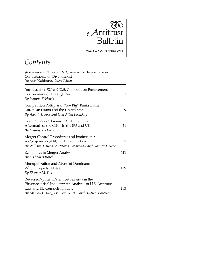 handle is hein.journals/antibull59 and id is 1 raw text is: 







                                  c)1.ntitrust

                                       Bulletin

                                  VOL. 59, NO. 1/SPRING 2014


Contents

SYMposiuM: EU AND U.S. COMPETITION ENFORCEMENT:
CONVERGENCE OR DIVERGENCE?
loannis Kokkoris, Guest Editor

Introduction: EU and U.S. Competition Enforcement-
Convergence or Divergence?                             1
By loannis Kokkoris
Competition Policy and Too Big Banks in the
European Union and the United States                   9
By Albert A. Foer and Don Allen Resnikoff
Competition vs. Financial Stability in the
Aftermath of the Crisis in the EU and UK              31
By loannis Kokkoris
Merger Control Procedures and Institutions:
A Comparison of EU and U.S. Practice                  55
By William A. Kovacic, Petros C. Mavroidis and Damien J. Neven
Economics in Merger Analysis                         111
By J. Thomas Rosch
Monopolization and Abuse of Dominance:
Why Europe Is Different                              129
By Eleanor M. Fox
Reverse-Payment Patent Settlements in the
Pharmaceutical Industry: An Analysis of U.S. Antitrust
Law and EU Competition Law                           153
By Michael Clancy, Damien Geradin and Andrew Lazerow


