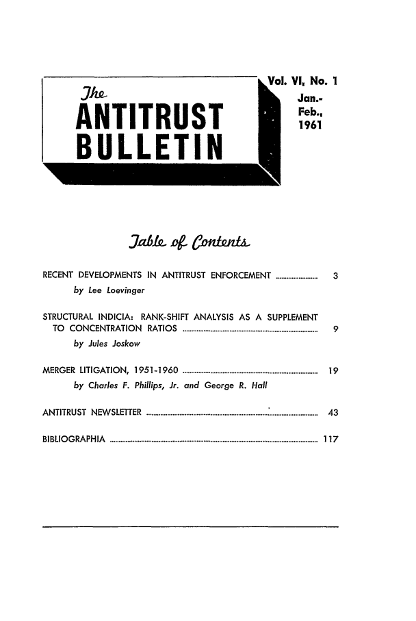 handle is hein.journals/antibull6 and id is 1 raw text is: ol. Vl No. 1
Jan.-
Feb.,
1961

J7abk 4g Ci t&

RECENT DEVELOPMENTS            IN  ANTITRUST ENFORCEMENT ........................
by Lee Loevinger
STRUCTURAL INDICIA: RANK-SHIFT ANALYSIS AS A SUPPLEMENT
TO   CO  NCENTRATIO      N  RATIO   S  ..............................................................................
by Jules Joskow
M ERG  ER  LITIGATIO   N,  1951-1960      ..............................................................................
by Charles F. Phillips, Jr. and George R. Hall
A N TITRUST    N EW SLETTER    ...................................................................................................

BIBLIOGRAPHIA

........................................................................................................................


