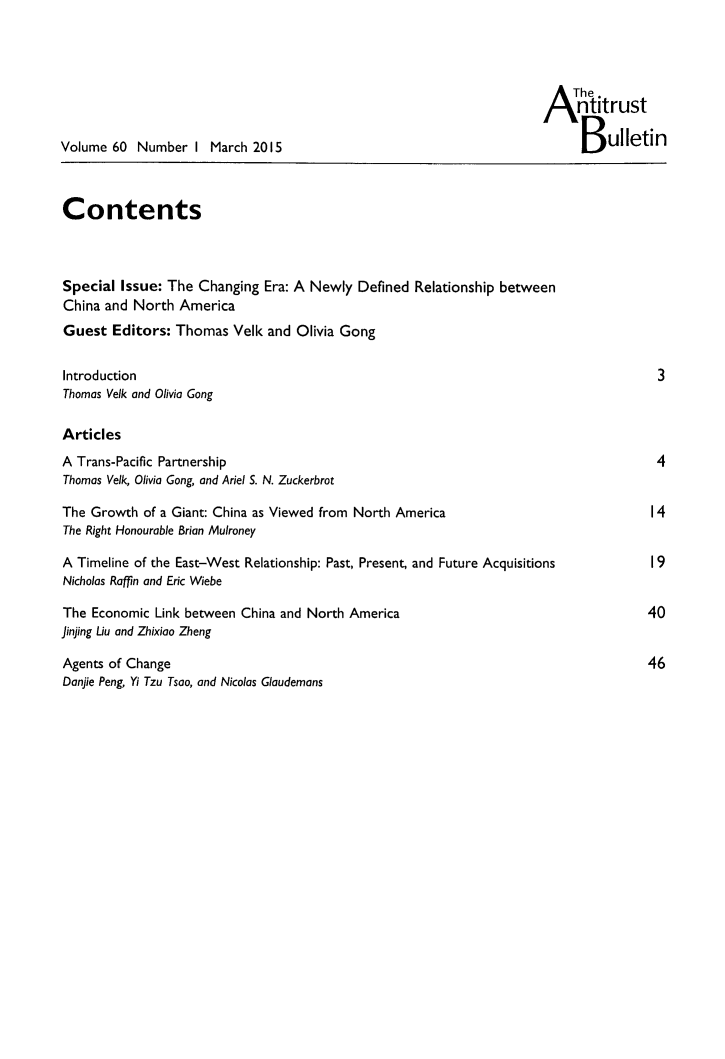 handle is hein.journals/antibull60 and id is 1 raw text is: 





                                                                            ntitrust

Volume  60 Number   I March 2015                                            B   ulletin



Contents



Special  Issue: The Changing  Era: A Newly  Defined Relationship between
China and  North America
Guest   Editors: Thomas  Velk and  Olivia Gong


Introduction                                                                           3
Thomas Velk and Olivia Gong

Articles
A Trans-Pacific Partnership                                                            4
Thomas Velk, Olivia Gong, and Ariel S. N. Zuckerbrot

The Growth  of a Giant: China as Viewed from North America                            14
The Right Honourable Brian Muironey

A Timeline of the East-West Relationship: Past, Present, and Future Acquisitions           I 9
Nicholas Raffin and Eric Wiebe

The  Economic Link between China and North America                                    40
jinjing Liu and Zhixiao Zheng

Agents of Change                                                                      46
Donjie Peng, Yi Tzu Tsoo, and Nicolas Glaudemons


