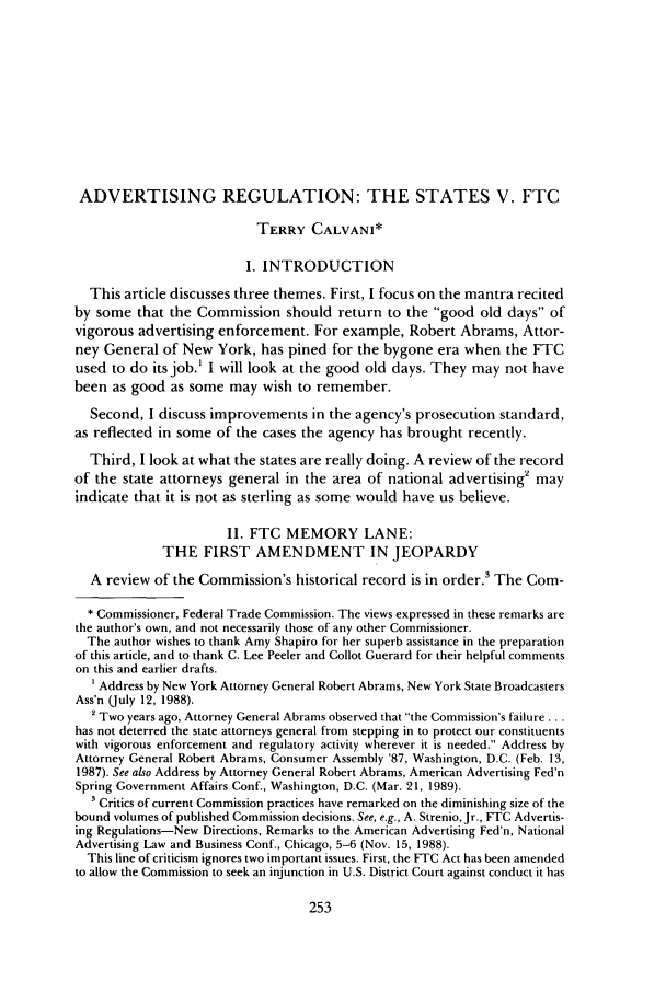 handle is hein.journals/antil58 and id is 331 raw text is: ADVERTISING REGULATION: THE STATES V. FTC
TERRY CALVANI*
I. INTRODUCTION
This article discusses three themes. First, I focus on the mantra recited
by some that the Commission should return to the good old days of
vigorous advertising enforcement. For example, Robert Abrams, Attor-
ney General of New York, has pined for the bygone era when the FTC
used to do its job.' I will look at the good old days. They may not have
been as good as some may wish to remember.
Second, I discuss improvements in the agency's prosecution standard,
as reflected in some of the cases the agency has brought recently.
Third, I look at what the states are really doing. A review of the record
of the state attorneys general in the area of national advertising' may
indicate that it is not as sterling as some would have us believe.
II. FTC MEMORY LANE:
THE FIRST AMENDMENT IN JEOPARDY
A review of the Commission's historical record is in order.3 The Coin-
* Commissioner, Federal Trade Commission. The views expressed in these remarks are
the author's own, and not necessarily those of any other Commissioner.
The author wishes to thank Amy Shapiro for her superb assistance in the preparation
of this article, and to thank C. Lee Peeler and Collot Guerard for their helpful comments
on this and earlier drafts.
Address by New York Attorney General Robert Abrams, New York State Broadcasters
Ass'n (July 12, 1988).
2 Two years ago, Attorney General Abrams observed that the Commission's failure...
has not deterred the state attorneys general from stepping in to protect our constituents
with vigorous enforcement and regulatory activity wherever it is needed. Address by
Attorney General Robert Abrams, Consumer Assembly '87, Washington, D.C. (Feb. 13,
1987). See also Address by Attorney General Robert Abrams, American Advertising Fed'n
Spring Government Affairs Conf., Washington, D.C. (Mar. 21, 1989).
 Critics of current Commission practices have remarked on the diminishing size of the
bound volumes of published Commission decisions. See, e.g., A. Strenio, Jr., FTC Advertis-
ing Regulations-New Directions, Remarks to the American Advertising Fed'n, National
Advertising Law and Business Conf., Chicago, 5-6 (Nov. 15, 1988).
This line of criticism ignores two important issues. First, the FTC Act has been amended
to allow the Commission to seek an injunction in U.S. District Court against conduct it has


