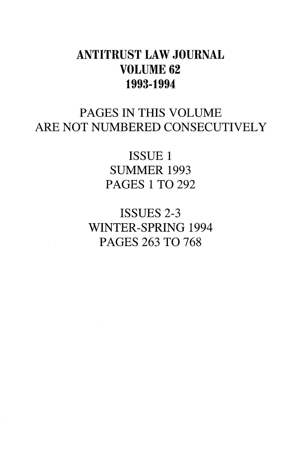 handle is hein.journals/antil62 and id is 1 raw text is: ANTITRUST LAW JOURNALVOLUME 621993-1994PAGES IN THIS VOLUMEARE NOT NUMBERED CONSECUTIVELYISSUE 1SUMMER 1993PAGES 1 TO 292ISSUES 2-3WINTER-SPRING 1994PAGES 263 TO 768