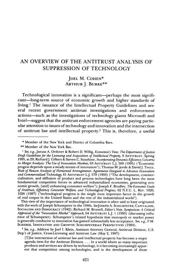 handle is hein.journals/antil66 and id is 431 raw text is: AN OVERVIEW OF THE ANTITRUST ANALYSIS OF
SUPPRESSION OF TECHNOLOGY
JOEL M. COHEN*
ARTHUR J. BURKE**
Technological innovation is a significant-perhaps the most signifi-
cant-long-term source of economic growth and higher standards of
living.' The issuance of the Intellectual Property Guidelines and sev-
eral recent government antitrust investigations and enforcement
actions-such as the investigations of technology giants Microsoft and
Intel-suggest that the antitrust enforcement agencies are paying partic-
ular attention to issues of technology and innovation and the intersection
of antitrust law and intellectual property.2 This is, therefore, a useful
* Member of the New York and District of Columbia Bars.
** Member of the New York Bar.
See, e.g.,Janusz A. Ordover & Robert D. Willig, Economist's View: The Department ofJustice
Draft Guidelines for the Licensing and Acquisition of Intellectual Property, 9 ANTITRUST, Spring
1995, at 29; RichardJ. Gilbert & Steven C. Sunshine, Incorporating Dynamic Efficiency Concerns
in Merger Analysis: The Use of Innovation Markets, 63 ANTITRUST L.J. 569 (1995) (Economic
progess depends upon a steady stream of innovation); Thomas M.Jorde & DavidJ. Teece,
Rule of Reason Analysis of Horizontal Arrangements: Agreements Designed to Advance Innovation
and Commercialized Technology, 61 ANTITRUST L.J. 579 (1993) (The development, commer-
cialization, and diffusion of product and process technologies have long been the most
fundamental competitive forces in advanced industrialized economies, generating eco-
nomic growth, [and] enhancing consumer welfare);Joseph F. Brodley, The Economic Goals
of Antitrust, Efficiency Consumer Welfare, and Technological Progress, 62 N.Y.U. L. REV. 1020,
1026 (1987) (technological progress is the single most important factor in the growth
of real output in the United States and the rest of the industrialized world).
This view of the importance of technological innovation is often said to have originated
with the work ofJoseph Schumpeter in the 1940s. SeeJOSEPH A. SCHUMPETER, CAPITALISM,
SOCIALISM AND DEMOCRACY (1942); Richard M. Brunell, Editor's Note, Symposium: A Critical
Appraisal of the Innovation MarketApproach, 64 ANTITRUST L.J. 1 (1995) (discussing influ-
ence of Schumpeter). Schumpeter's related hypothesis that monopoly or market power
is generally conducive to innovation has gained substantially less acceptance. See, e.g., F.M.
SCHERER, INNOVATION AND GROWTH: SCHUMPETERIAN PERSPECTIVES (1984).
2 See, e.g., Address by Joel I. Klein, Assistant Attorney General, Antitrust Division, U.S.
Dep't of Justice, Cross-Licensing and Antitrust Law (May 2, 1997):
[T] he intersection of antitrust law and intellectual property has become a major
agenda item for the Antitrust Division.... In a world where so many important
products and services are driven by technology, it is becoming increasingly appar-
ent that competition among technologies, and in the development of those


