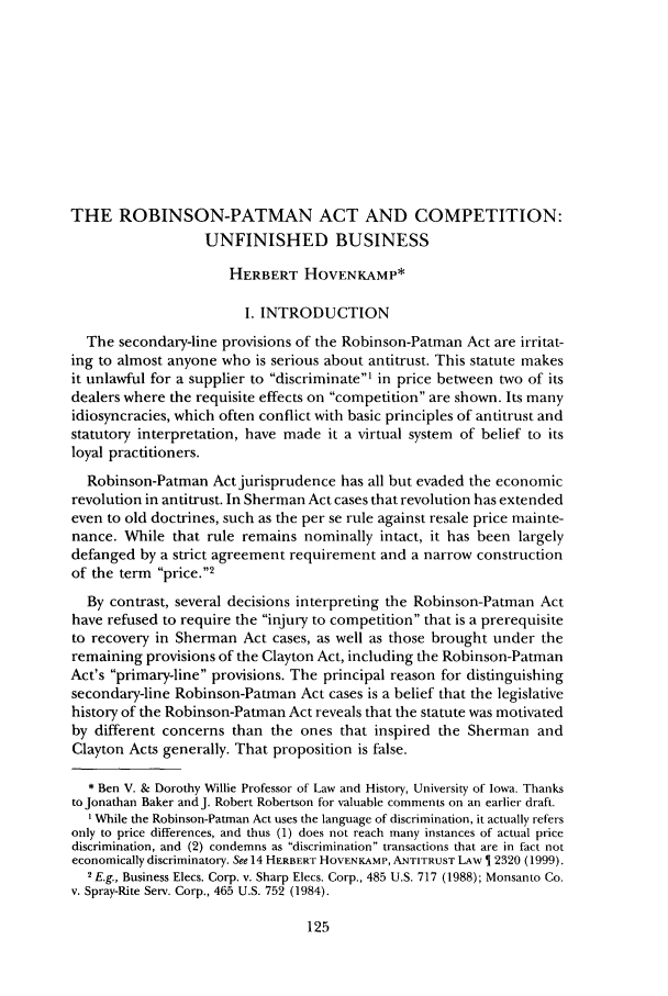 handle is hein.journals/antil68 and id is 135 raw text is: THE ROBINSON-PATMAN ACT AND COMPETITION:UNFINISHED BUSINESSHERBERT HOVENKAMP*I. INTRODUCTIONThe secondary-line provisions of the Robinson-Patman Act are irritat-ing to almost anyone who is serious about antitrust. This statute makesit unlawful for a supplier to discriminate' in price between two of itsdealers where the requisite effects on competition are shown. Its manyidiosyncracies, which often conflict with basic principles of antitrust andstatutory interpretation, have made it a virtual system of belief to itsloyal practitioners.Robinson-Patman Act jurisprudence has all but evaded the economicrevolution in antitrust. In Sherman Act cases that revolution has extendedeven to old doctrines, such as the per se rule against resale price mainte-nance. While that rule remains nominally intact, it has been largelydefanged by a strict agreement requirement and a narrow constructionof the term price.2By contrast, several decisions interpreting the Robinson-Patman Acthave refused to require the injury to competition that is a prerequisiteto recovery in Sherman Act cases, as well as those brought under theremaining provisions of the Clayton Act, including the Robinson-PatmanAct's primary-line provisions. The principal reason for distinguishingsecondary-line Robinson-Patman Act cases is a belief that the legislativehistory of the Robinson-Patman Act reveals that the statute was motivatedby different concerns than the ones that inspired the Sherman andClayton Acts generally. That proposition is false.* Ben V. & Dorothy Willie Professor of Law and History, University of Iowa. Thanksto Jonathan Baker and J. Robert Robertson for valuable comments on an earlier draft.I While the Robinson-Patman Act uses the language of discrimination, it actually refersonly to price differences, and thus (1) does not reach many instances of actual pricediscrimination, and (2) condemns as discrimination transactions that are in fact noteconomically discriminatory. See 14 HERBERT HOVENKAMP, ANTITRUST LAW   2320 (1999).2E.g., Business Elecs. Corp. v. Sharp Elecs. Corp., 485 U.S. 717 (1988); Monsanto Co.v. Spray-Rite Serv. Corp., 465 U.S. 752 (1984).