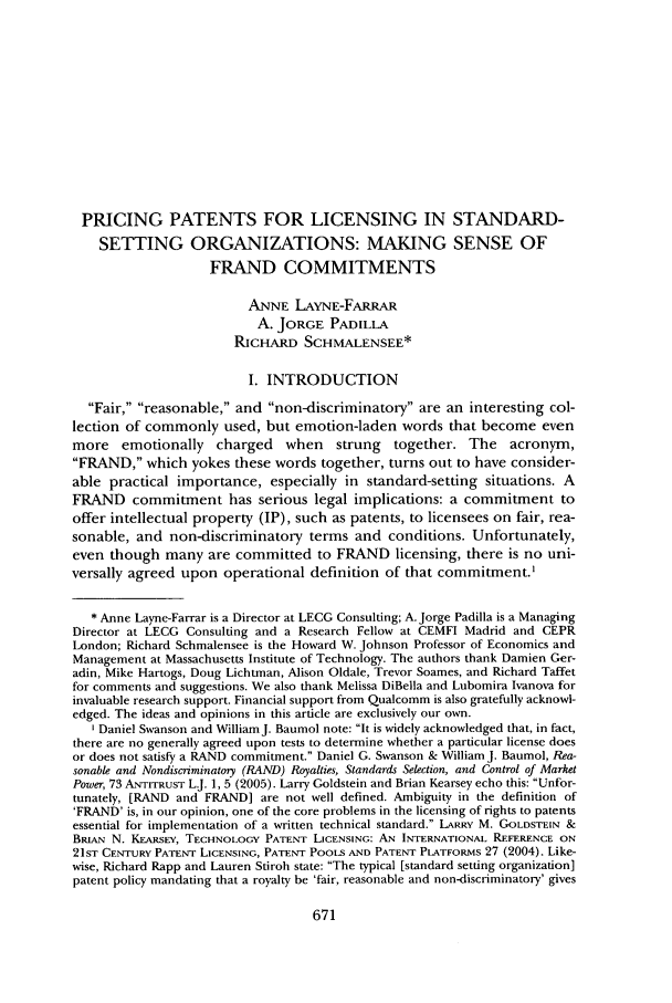 handle is hein.journals/antil74 and id is 679 raw text is: PRICING PATENTS FOR LICENSING IN STANDARD-
SETTING ORGANIZATIONS: MAKING SENSE OF
FRAND COMMITMENTS
ANNE LAYNE-FARRAR
A. JORGE PADILLA
RicHARD SCHMALENSEE*
I. INTRODUCTION
Fair, reasonable, and non-discriminatory are an interesting col-
lection of commonly used, but emotion-laden words that become even
more emotionally charged when strung together. The acronym,
FRAND, which yokes these words together, turns out to have consider-
able practical importance, especially in standard-setting situations. A
FRAND commitment has serious legal implications: a commitment to
offer intellectual property (IP), such as patents, to licensees on fair, rea-
sonable, and non-discriminatory terms and conditions. Unfortunately,
even though many are committed to FRAND licensing, there is no uni-
versally agreed upon operational definition of that commitment.'
* Anne Layne-Farrar is a Director at LECG Consulting; A. Jorge Padilla is a Managing
Director at LECG Consulting and a Research Fellow at CEMFI Madrid and CEPR
London; Richard Schmalensee is the Howard W. Johnson Professor of Economics and
Management at Massachusetts Institute of Technology. The authors thank Damien Ger-
adin, Mike Hartogs, Doug Lichtman, Alison Oldale, Trevor Soames, and Richard Taffet
for comments and suggestions. We also thank Melissa DiBella and Lubomira Ivanova for
invaluable research support. Financial support from Qualcomm is also gratefully acknowl-
edged. The ideas and opinions in this article are exclusively our own.
'Daniel Swanson and WilliamJ. Baumol note: It is widely acknowledged that, in fact,
there are no generally agreed upon tests to determine whether a particular license does
or does not satisfy a RAND commitment. Daniel G. Swanson & William J. Baumol, Rea-
sonable and Nondiscriminatory (RAND) Royalties, Standards Selection, and Control of Market
Power, 73 ANTITRUST L.J. 1, 5 (2005). Larry Goldstein and Brian Kearsey echo this: Unfor-
tunately, [RAND and FRAND] are not well defined. Ambiguity in the definition of
'FRAND' is, in our opinion, one of the core problems in the licensing of rights to patents
essential for implementation of a written technical standard. LARRY M. GOLDSTEIN &
BRIAN N. KEARSEY, TECHNOLOGY PATENT LICENSING: AN INTERNATIONAL REFERENCE ON
21ST CENTURY PATENT LICENSING, PATENT PooLS AND PATENT PLATFORMS 27 (2004). Like-
wise, Richard Rapp and Lauren Stiroh state: The typical [standard setting organization]
patent policy mandating that a royalty be 'fair, reasonable and non-discriminatory' gives


