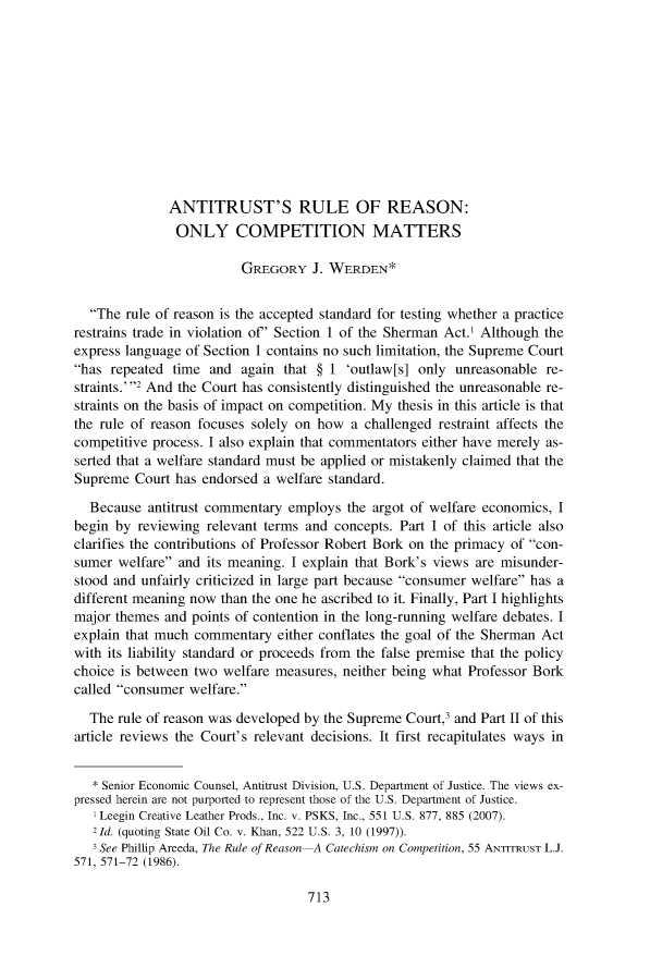 handle is hein.journals/antil79 and id is 725 raw text is: ANTITRUST'S RULE OF REASON:
ONLY COMPETITION MATTERS
GREGORY J. WERDEN*
The rule of reason is the accepted standard for testing whether a practice
restrains trade in violation of' Section 1 of the Sherman Act.' Although the
express language of Section 1 contains no such limitation, the Supreme Court
has repeated time and again that § 1 'outlaw[s] only unreasonable re-
straints.2 And the Court has consistently distinguished the unreasonable re-
straints on the basis of impact on competition. My thesis in this article is that
the rule of reason focuses solely on how a challenged restraint affects the
competitive process. I also explain that commentators either have merely as-
serted that a welfare standard must be applied or mistakenly claimed that the
Supreme Court has endorsed a welfare standard.
Because antitrust commentary employs the argot of welfare economics, I
begin by reviewing relevant terms and concepts. Part I of this article also
clarifies the contributions of Professor Robert Bork on the primacy of con-
sumer welfare and its meaning. I explain that Bork's views are misunder-
stood and unfairly criticized in large part because consumer welfare has a
different meaning now than the one he ascribed to it. Finally, Part I highlights
major themes and points of contention in the long-running welfare debates. I
explain that much commentary either conflates the goal of the Sherman Act
with its liability standard or proceeds from the false premise that the policy
choice is between two welfare measures, neither being what Professor Bork
called consumer welfare.
The rule of reason was developed by the Supreme Court,3 and Part II of this
article reviews the Court's relevant decisions. It first recapitulates ways in
* Senior Economic Counsel, Antitrust Division, U.S. Department of Justice. The views ex-
pressed herein are not purported to represent those of the U.S. Department of Justice.
I Leegin Creative Leather Prods., Inc. v. PSKS, Inc., 551 U.S. 877, 885 (2007).
2 Id. (quoting State Oil Co. v. Khan, 522 U.S. 3, 10 (1997)).
3 See Phillip Areeda, The Rule of Reason A Catechism on Competition, 55 ANTITRUST L.J.
571, 571-72 (1986).

713


