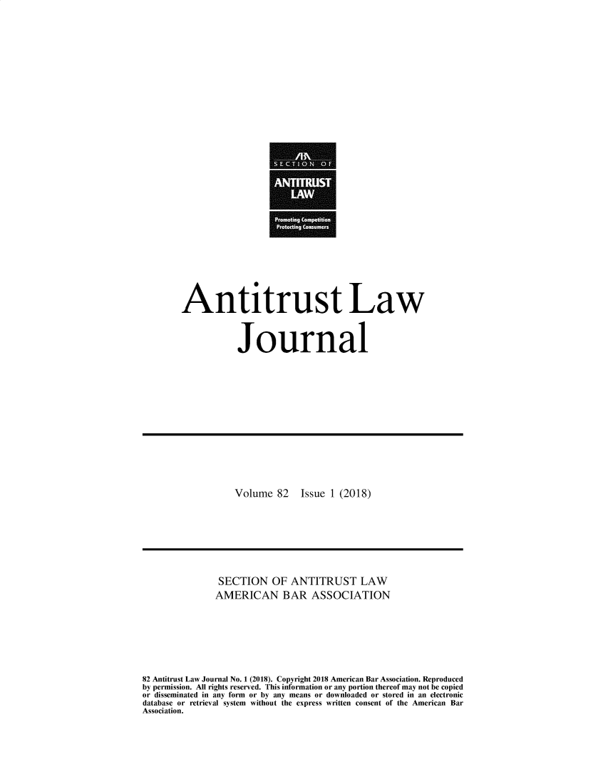handle is hein.journals/antil82 and id is 1 raw text is: Antitrust Law           JournalVolume  82Issue 1 (2018)               SECTION OF ANTITRUST LAW               AMERICAN BAR ASSOCIATION82 Antitrust Law Journal No. 1 (2018). Copyright 2018 American Bar Association. Reproducedby permission. All rights reserved. This information or any portion thereof may not be copiedor disseminated in any form or by any means or downloaded or stored in an electronicdatabase or retrieval system without the express written consent of the American BarAssociation.
