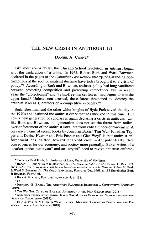 handle is hein.journals/antil83 and id is 259 raw text is: THE NEW CRISIS IN ANTITRUST (?)DANIEL A. CRANE*Like most coups d'6tat, the Chicago School revolution in antitrust beganwith the declaration of a crisis. In 1965, Robert Bork and Ward Bowmandeclared in the pages of the Columbia Law Review that [l]ong-standing con-tradictions at the root of antitrust doctrine have today brought it to a crisis ofpolicy.' According to Bork and Bowman, antitrust policy had long vacillatedbetween protecting competition and protecting competitors, but in recentyears the protectionist and [a]nti-free-market forces had begun to win theupper hand.2 Unless soon arrested, these forces threatened to destroy theantitrust laws as guarantors of a competitive economy.3Bork, Bowman, and the other white knights of Hyde Park saved the day inthe 1970s and instituted the antitrust order that has survived to this time. Butnow a new generation of scholars is again declaring a crisis in antitrust. Un-like Bork and Bowman, this generation does not see the threat from radicalover-enforcement of the antitrust laws, but from radical under-enforcement. Apervasive theme of recent books by Jonathan Baker,4 Tim Wu,5 Jonathan Tep-per and Denise Heam,6 and Eric Posner and Glen Weyl? is that antitrust en-forcement has drifted toward near-oblivion, with potentially direconsequences for our economy, and society more generally. Baker writes of amarket power paroxysm and an urgent need to revive antitrust enforce-* Frederick Paul Furth, Sr. Professor of Law, University of Michigan.'Robert H. Bork & Ward S. Bowman, Jr., The Crisis in Antitrust, 65 COLUM. L. REv. 363,363 (1965). Their law review article was based on an earlier article in Fortune. Robert H. Bork& Ward S. Bowman, Jr., The Crisis in Antitrust, FORTUNE, Dec. 1963, at 138 [hereinafter Bork& Bowman, FORTUNE].2 Bork & Bowman, FORTUNE, supra note 1, at 138.3 Id.4 JONATHAN B. BAKER, THE ANTITRUST PARADIGM: RESTORING A COMPETITIVE ECONOMY(2019).S TIM Wu, THE CURSE OF BIGNESS: ANTITRUST IN THE NEw GILDED AGE (2018).6 JONATHAN TEPPER wITH DENISE HEARN, THE MYTH OF CAPITALISM: MONOPOLIES AND THEDEATH OF COMPETITION (2019).7 ERIC A. POSNER & E. GLEN WEYL, RADICAL MARKETS: UPROOTING CAPITALISM AND DE-MOCRACY FOR A JUST SOCIETY (2018).253