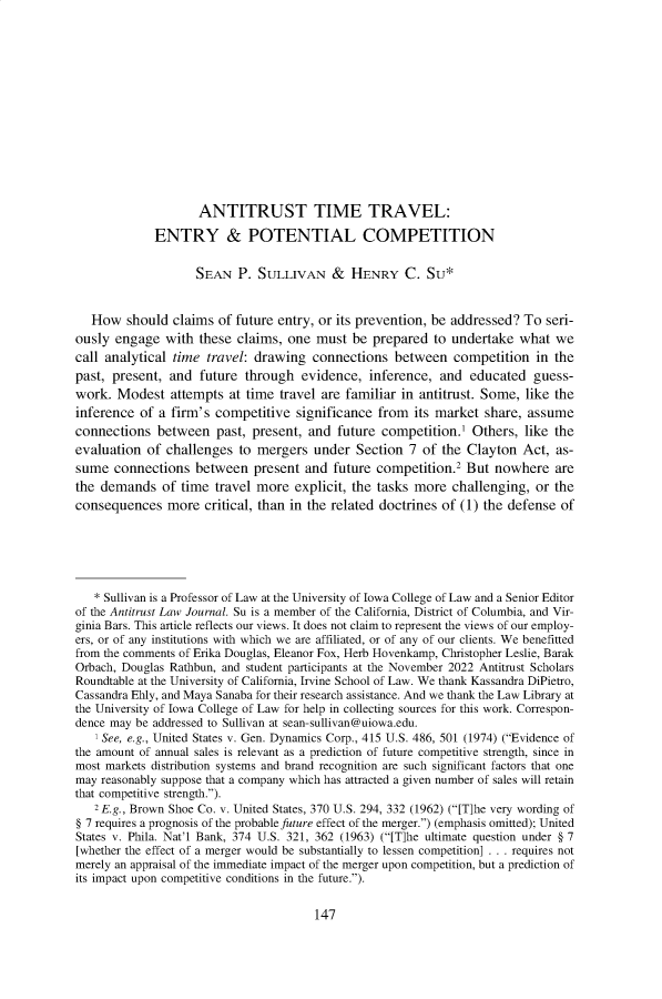 handle is hein.journals/antil85 and id is 153 raw text is:                     ANTITRUST TIME TRAVEL:             ENTRY & POTENTIAL COMPETITION                    SEAN  P.  SULLIVAN & HENRY C. SU*   How  should  claims of future entry, or its prevention, be addressed? To seri-ously  engage  with these claims, one  must  be prepared  to undertake  what  wecall analytical time travel: drawing  connections   between  competition  in thepast, present, and  future through   evidence,  inference, and  educated  guess-work.  Modest  attempts  at time travel are familiar in antitrust. Some, like theinference  of a firm's competitive  significance from  its market share, assumeconnections  between   past, present, and future  competition.1 Others,  like theevaluation  of challenges  to mergers  under Section  7 of the Clayton  Act,  as-sume  connections  between   present and  future competition.2 But  nowhere   arethe demands   of time  travel more  explicit, the tasks more challenging, or theconsequences   more  critical, than in the related doctrines of (1) the defense of   * Sullivan is a Professor of Law at the University of Iowa College of Law and a Senior Editorof the Antitrust Law Journal. Su is a member of the California, District of Columbia, and Vir-ginia Bars. This article reflects our views. It does not claim to represent the views of our employ-ers, or of any institutions with which we are affiliated, or of any of our clients. We benefittedfrom the comments of Erika Douglas, Eleanor Fox, Herb Hovenkamp, Christopher Leslie, BarakOrbach, Douglas Rathbun, and student participants at the November 2022 Antitrust ScholarsRoundtable at the University of California, Irvine School of Law. We thank Kassandra DiPietro,Cassandra Ehly, and Maya Sanaba for their research assistance. And we thank the Law Library atthe University of Iowa College of Law for help in collecting sources for this work. Correspon-dence may be addressed to Sullivan at sean-sullivan@uiowa.edu.   ' See, e.g., United States v. Gen. Dynamics Corp., 415 U.S. 486, 501 (1974) (Evidence ofthe amount of annual sales is relevant as a prediction of future competitive strength, since inmost markets distribution systems and brand recognition are such significant factors that onemay reasonably suppose that a company which has attracted a given number of sales will retainthat competitive strength.).   2 E.g., Brown Shoe Co. v. United States, 370 U.S. 294, 332 (1962) ([T]he very wording of§ 7 requires a prognosis of the probable future effect of the merger.) (emphasis omitted); UnitedStates v. Phila. Nat'l Bank, 374 U.S. 321, 362 (1963) ([T]he ultimate question under § 7[whether the effect of a merger would be substantially to lessen competition] . . . requires notmerely an appraisal of the immediate impact of the merger upon competition, but a prediction ofits impact upon competitive conditions in the future.).147