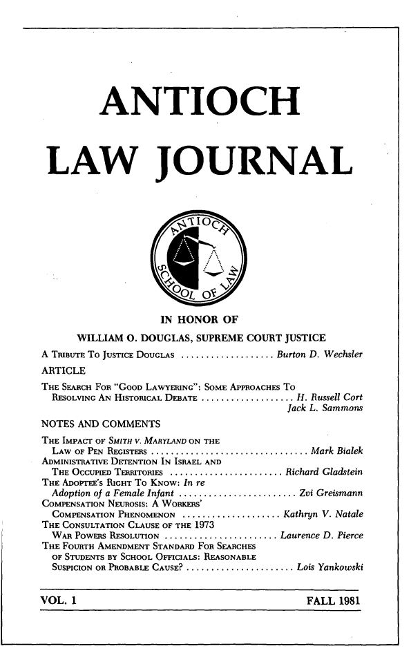 handle is hein.journals/antioch1 and id is 1 raw text is: ANTIOCHLAW JOURNALIN HONOR OFWILLIAM 0. DOUGLAS, SUPREME COURT JUSTICEA TRIBUTE To JUSTICE DOUGLAS ................... Burton D. WechslerARTICLETHE SEARCH FOR GOOD LAWYERING: SOME APPROACHES ToRESOLVING AN HISTORICAL DEBATE ................... H. Russell CortJack L. SammonsNOTES AND COMMENTSTHE IMPACT OF SMITH V. MARYLAND ON THELAW OF PEN REGISTERS .................................. Mark BialekADMINISTRATIVE DETENTION IN ISRAEL ANDTHE OCCUPIED TERRITORIES ........................ Richard GladsteinTHE ADoPTEE'S RIGHT To KNOW: In reAdoption of a Female Infant ........................ Zvi GreismannCOMPENSATION NEUROSIS: A WoRCERS'COMPENSATION PHENOMENON .................... Kathryn V. NataleTHE CONSULTATION CLAUSE OF THE 1973WAR POWERS RESOLUTION ........................ Laurence D. PierceTHE FOURTH AMENDMENT STANDARD FOR SEARCHESOF STUDENTS BY SCHOOL OFFICIALS: REASONABLESUSPICION OR PROBABLE CAUSE?........................ Lois YankowskiVOL. 1                                            FALL 1981VOL. 1FALL 1981