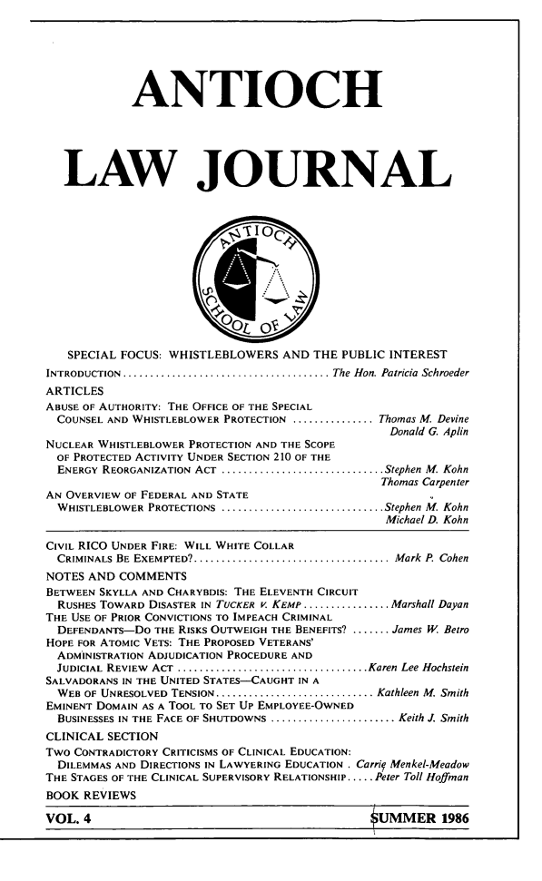 handle is hein.journals/antioch4 and id is 1 raw text is: ANTIOCHLAW JOURNALSPECIAL FOCUS: WHISTLEBLOWERS AND THE PUBLIC INTERESTINTRODUCTION ....................................... The Hon. Patricia SchroederARTICLESABUSE OF AUTHORITY: THE OFFICE OF THE SPECIALCOUNSEL AND WHISTLEBLOWER PROTECTION ............... Thomas M. DevineDonald G. AplinNUCLEAR WHISTLEBLOWER PROTECTION AND THE SCOPEOF PROTECTED ACTIVITY UNDER SECTION 210 OF THEENERGY REORGANIZATION ACT  .............................. Stephen M. KohnThomas CarpenterAN OVERVIEW OF FEDERAL AND STATEWHISTLEBLOWER PROTECTIONS ............................... Stephen M. KohnMichael D. KohnCIVIL RICO UNDER FIRE: WILL WHITE COLLARCRIMINALS BE EXEMPTED? ..................................... Mark  P. CohenNOTES AND COMMENTSBETWEEN SKYLLA AND CHARYBDIS: THE ELEVENTH CIRCUITRUSHES TOWARD DISASTER IN TUCKER v. KEMP ................ Marshall DayanTHE USE OF PRIOR CONVICTIONS TO IMPEACH CRIMINALDEFENDANTS-DO THE RISKS OUTWEIGH THE BENEFITS? ....... James W BetroHOPE FOR ATOMIC VETS: THE PROPOSED VETERANS'ADMINISTRATION ADJUDICATION PROCEDURE ANDJUDICIAL REVIEW ACT .................................... Karen Lee HochsteinSALVADORANS IN THE UNITED STATES-CAUGHT IN AWEB OF UNRESOLVED TENSION .............................. Kathleen M. SmithEMINENT DOMAIN AS A TOOL TO SET Up EMPLOYEE-OWNEDBUSINESSES IN THE FACE OF SHUTDOWNS ....................... Keith J. SmithCLINICAL SECTIONTWO CONTRADICTORY CRITICISMS OF CLINICAL EDUCATION:DILEMMAS AND DIRECTIONS IN LAWYERING EDUCATION . Carrif Menkel-MeadowTHE STAGES OF THE CLINICAL SUPERVISORY RELATIONSHIP ..... Peter Toll HoffmanBOOK REVIEWSVOL.                                     UMME 198OUMMER 1986VOL. 4