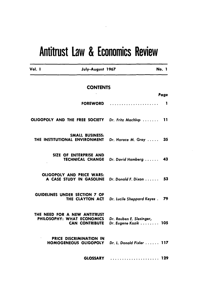 handle is hein.journals/antlervi1 and id is 1 raw text is:     Antitrust Law & Economics ReviewVol. I               July-August 1967               No. 1CONTENTSPageFOREWORDOLIGOPOLY AND THE FREE SOCIETY                SMALL BUSINESS: THE INSTITUTIONAL ENVIRONMENT         SIZE OF ENTERPRISE AND             TECHNICAL CHANGE     OLIGOPOLY AND PRICE WARS:     A CASE STUDY IN GASOLINE  GUIDELINES UNDER SECTION 7 OF               THE CLAYTON ACT THE NEED FOR A NEW ANTITRUST   PHILOSOPHY: WHAT ECONOMICS                CAN CONTRIBUTE         PRICE DISCRIMINATION IN       HOMOGENEOUS OLIGOPOLY                      GLOSSARYDr. Fritz Machlup  .......Dr. Horace M. Gray .....Dr. David Hamberg ......Dr. Donald F. Dixon ......Dr. Lucile Sheppard KeyesDr. Reuben E. Slesinger,Dr. Eugene Kozik ........Dr. L. Donald Fixier ......