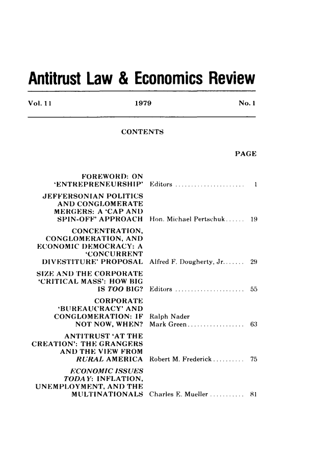 handle is hein.journals/antlervi11 and id is 1 raw text is: Antitrust Law & Economics ReviewVol. 11         1979           No. 1CONTENTSPAGEFOREWORD: ON'ENTREPRENEURSHIP'JEFFERSONIAN POLITICSAND CONGLOMERATEMERGERS: A 'CAP ANDSPIN-OFF' APPROACHCONCENTRATION,CONGLOMERATION, ANDECONOMIC DEMOCRACY: A'CONCURRENTDIVESTITURE' PROPOSALSIZE AND THE CORPORATE'CRITICAL MASS': HOW BIGIS TOO BIG?CORPORATE'BUREAUCRACY' ANDCONGLOMERATION: IFNOT NOW, WHEN?ANTITRUST 'AT THECREATION': THE GRANGERSAND THE VIEW FROMRURAL AMERICAECONOMIC ISSUESTODA Y: INFLATION,UNEMPLOYMENT, AND THEMULTINATIONALSE d itors  ......................lon. Michael Pertschuk......Alfred F. Dougherty, Jr.......E d itors  ......................Ralph NaderMark Green..................Robert M. Frederick..........Charles E. Mueller ...........  8111929556375