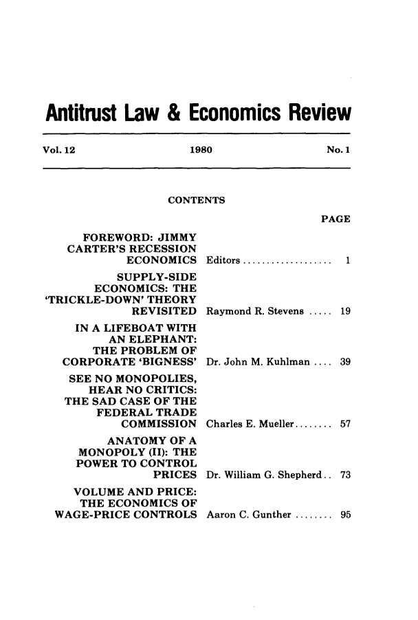 handle is hein.journals/antlervi12 and id is 1 raw text is: Antitrust Law & Economics ReviewVol. 12        1980           No. 1CONTENTSPAGEFOREWORD: JIMMYCARTER'S RECESSIONECONOMICSSUPPLY-SIDEECONOMICS: THE'TRICKLE-DOWN' THEORYREVISITEDIN A LIFEBOAT WITHAN ELEPHANT:THE PROBLEM OFCORPORATE 'BIGNESS'SEE NO MONOPOLIES,HEAR NO CRITICS:THE SAD CASE OF THEFEDERAL TRADECOMMISSIONANATOMY OF AMONOPOLY (II): THEPOWER TO CONTROLPRICESVOLUME AND PRICE:THE ECONOMICS OFWAGE-PRICE CONTROLSEditors ................. 1Raymond R. Stevens ..... .19Dr. John M. Kuhlman .... 39Charles E. Mueller........ 57Dr. William G. Shepherd.. 73Aaron C. Gunther ........ 95