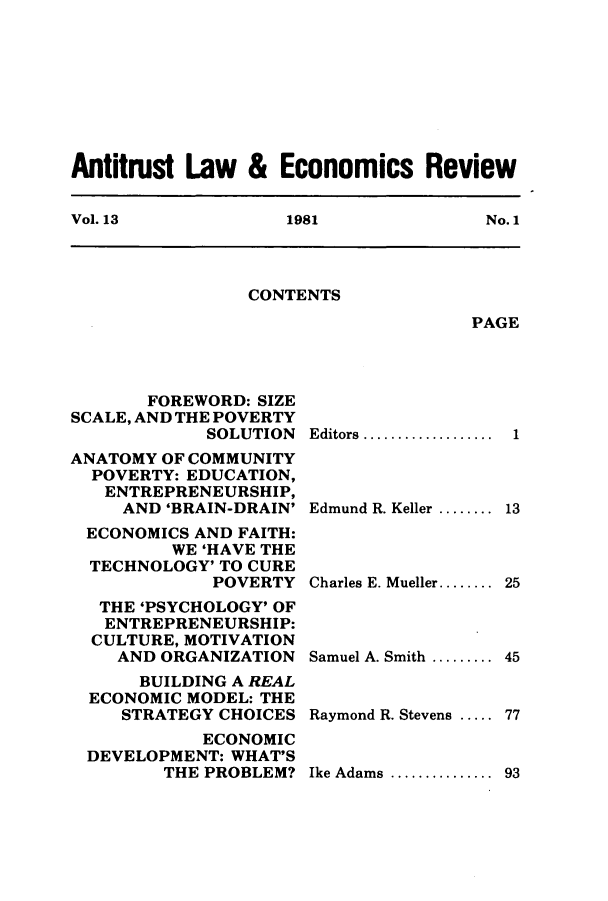 handle is hein.journals/antlervi13 and id is 1 raw text is: Antitrust Law & Economics ReviewVol. 13         1981           No. 1CONTENTSPAGEFOREWORD: SIZESCALE, AND THE POVERTYSOLUTIONANATOMY OF COMMUNITYPOVERTY: EDUCATION,ENTREPRENEURSHIP,AND 'BRAIN-DRAIN'ECONOMICS AND FAITH:WE 'HAVE THETECHNOLOGY' TO CUREPOVERTYTHE 'PSYCHOLOGY' OFENTREPRENEURSHIP:CULTURE, MOTIVATIONAND ORGANIZATIONBUILDING A REALECONOMIC MODEL: THESTRATEGY CHOICESECONOMICDEVELOPMENT: WHAT'STHE PROBLEM?Editors ...............Edmund R. Keller ........Charles E. Mueller........Samuel A. Smith .........Raymond R. Stevens .....Ike Adams .............. 93113254577
