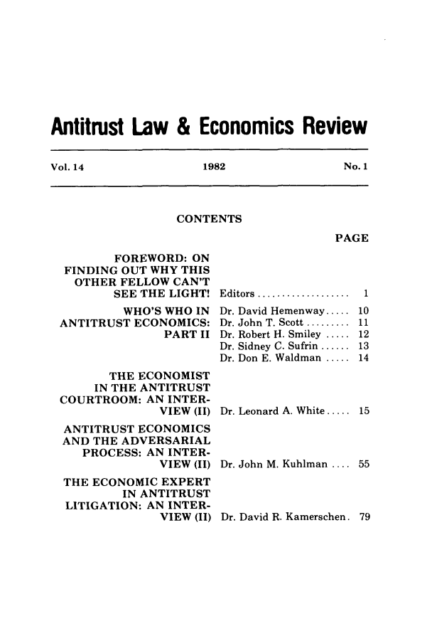 handle is hein.journals/antlervi14 and id is 1 raw text is: Antitrust Law & Economics ReviewVol. 14         1982          No. 1CONTENTSPAGEFOREWORD: ONFINDING OUT WHY THISOTHER FELLOW CAN'TSEE THE LIGHT!WHO'S WHO INANTITRUST ECONOMICS:PART IITHE ECONOMISTIN THE ANTITRUSTCOURTROOM:ANINTER-VIEW (II)ANTITRUST ECONOMICSAND THE ADVERSARIALPROCESS: AN INTER-VIEW (II)THE ECONOMIC EXPERTIN ANTITRUSTLITIGATION: AN INTER-VIEW (II)Editors ...............Dr. David Hemenway.....Dr. John  T. Scott .........Dr. Robert H. Smiley .....Dr. Sidney C. Sufrin ......Dr. Don E. Waldman .....Dr. Leonard A. White.....Dr. John M. Kuhlman ....Dr. David R. Kamerschen. 79110111213141555