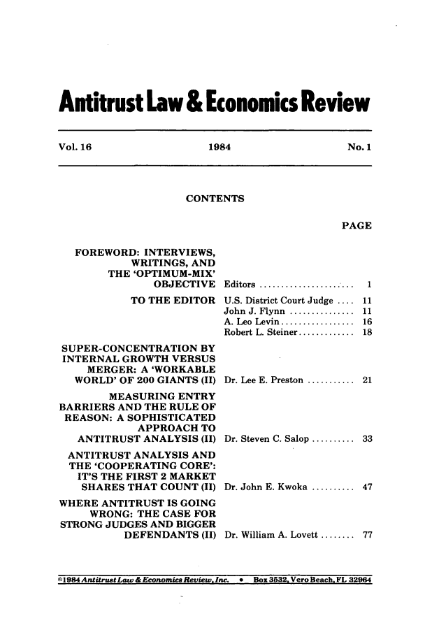 handle is hein.journals/antlervi16 and id is 1 raw text is: Antitrust Law & Economics ReviewVol. 16          1984           No. 1CONTENTSPAGEFOREWORD: INTERVIEWS,WRITINGS, ANDTHE 'OPTIMUM-MIX'OBJECTIVETO THE EDITORSUPER-CONCENTRATION BYINTERNAL GROWTH VERSUSMERGER: A 'WORKABLEWORLD' OF 200 GIANTS (II)MEASURING ENTRYBARRIERS AND THE RULE OFREASON: A SOPHISTICATEDAPPROACH TOANTITRUST ANALYSIS (II)ANTITRUST ANALYSIS ANDTHE 'COOPERATING CORE':IT'S THE FIRST 2 MARKETSHARES THAT COUNT (II)WHERE ANTITRUST IS GOINGWRONG: THE CASE FORSTRONG JUDGES AND BIGGERDEFENDANTS (II)E ditors  ......................  1U.S. District Court Judge .... 11John  J. Flynn  ...............  11A. Leo  Levin.................  16Robert L. Steiner ............. 18Dr. Lee E. Preston ........... 21Dr. Steven C. Salop .......... 33Dr. John E. Kwoka .......... 47Dr. William A. Lovett ........ 77C1984 AntitrustLaw & Economics Review, Inc. *  Box 3532. Vero Beach, FL 32964