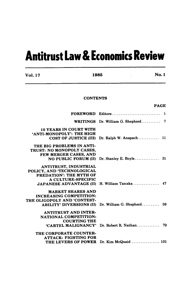 handle is hein.journals/antlervi17 and id is 1 raw text is: Antitrust Law & Economics ReviewVol. 17          1985           No. 1CONTENTSPAGEFOREWORDWRITINGS10 YEARS IN COURT WITH'ANTI-MONOPOLY': THE HIGHCOST OF JUSTICE (III)THE BIG PROBLEMS IN ANTI-TRUST: NO MONOPOLY CASES,FEW MERGER CASES, ANDNO PUBLIC FORUM (II)ANTITRUST, INDUSTRIALPOLICY, AND 'TECHNOLOGICALPREDATION': THE MYTH OFA CULTURE-SPECIFICJAPANESE ADVANTAGE (II)MARKET SHARES ANDINCREASING COMPETITION:THE OLIGOPOLY AND 'CONTEST-ABILITY' DIVERSIONS (II)ANTITRUST AND INTER-NATIONAL COMPETITION:COURTING THE'CARTEL MALIGNANCY'THE CORPORATE COUNTER-ATTACK: FIGHTING FORTHE LEVERS OF POWEREditors  ....................... 1Dr. William G. Shepherd........... 7Dr. Ralph W. Anspach............11Dr. Stanley E. Boyle.............. 31H. William Tanaka ............. 47Dr. William G. Shepherd.......... 59Dr. Robert R. Nathan............. 79Dr. Kim McQuaid ............. 101
