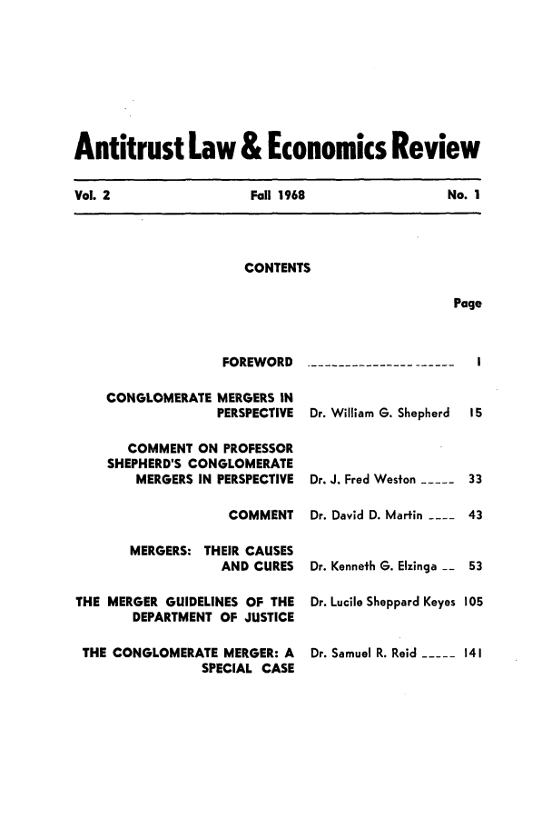 handle is hein.journals/antlervi2 and id is 1 raw text is: Antitrust Law & Economics ReviewVol. 2                Fall 1968                No. 1CONTENTSPage                  FOREWORD    CONGLOMERATE MERGERS IN                  PERSPECTIVE      COMMENT ON PROFESSOR    SHEPHERD'S CONGLOMERATE        MERGERS IN PERSPECTIVE                   COMMENT       MERGERS: THEIR CAUSES                  AND CURESTHE MERGER GUIDELINES OF THE       DEPARTMENT OF JUSTICE THE CONGLOMERATE MERGER: A                SPECIAL CASEDr. William G. ShepherdDr. J. Fred Weston -----  33Dr. David D. Martin ---- 43Dr. Kenneth G. Elzinga -- 53Dr. Lucile Sheppard Keyes 105Dr. Samuel R. Reid -----141