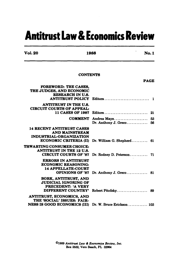 handle is hein.journals/antlervi20 and id is 1 raw text is: Antitrust Law & Economics ReviewVol. 20          1988           No. 1CONTENTSPAGEFOREWORD: THE CASES,THE JUDGES, AND ECONOMICRESEARCH IN U.S.ANTITRUST POLICYANTITRUST IN THE U.S.CIRCUIT COURTS OF APPEAL:11 CASES OF 1987COMMENT14 RECENT ANTITRUST CASESAND MAINSTREAMINDUSTRIAL-ORGANIZATIONECONOMIC CRITERIA (II)THWARTING CONSUMER CHOICE:ANTITRUST IN THE 12 U.S.CIRCUIT COURTS OF '87ERRORS IN ANTITRUSTECONOMIC REASONING:14 APPELLATE-COURTOPINIONS OF '87BORK, ANTITRUST, ANDJUDICIAL IGNORING OFPRECEDENT: 'A VERYDIFFERENT COUNTRY'ANTITRUST, ECONOMICS, ANDTHE 'SOCIAL' ISSUES: FAIR-NESS IS GOOD ECONOMICS (III)Editors....................... 1Editors.....................Andrea Mays..    ............Dr. Anthony J. Greco.........215356Dr. William G. Shepherd.......... 61Dr. Rodney D. Peterson........... 71Dr. Anthony J. Greco............. 81Robert Pitofeky................... 89Dr. W. Bruce Erickson ............ 103@1989 Antitrust Law & Economics Review, Inc.Box 3532, Vero Beach, FL 32964