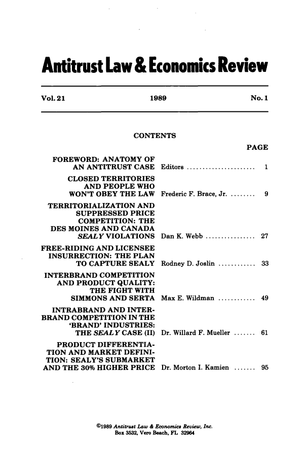 handle is hein.journals/antlervi21 and id is 1 raw text is: Antitrust Law & Economics ReviewVol. 21          1989            No. 1CONTENTSPAGEFOREWORD: ANATOMY OFAN ANTITRUST CASECLOSED TERRITORIESAND PEOPLE WHOWON'T OBEY THE LAWTERRITORIALIZATION ANDSUPPRESSED PRICECOMPETITION: THEDES MOINES AND CANADASEALY VIOLATIONSFREE-RIDING AND LICENSEEINSURRECTION: THE PLANTO CAPTURE SEALYINTERBRAND COMPETITIONAND PRODUCT QUALITY:THE FIGHT WITHSIMMONS AND SERTAINTRABRAND AND INTER-BRAND COMPETITION IN THE'BRAND' INDUSTRIES:THE SEAL Y CASE (II)PRODUCT DIFFERENTIA-TION AND MARKET DEFINI-TION: SEALY'S SUBMARKETAND THE 30% HIGHER PRICEEditors .................Frederic F. Brace, Jr. ........19Dan K. Webb .............. 27Rodney D. Joslin ............33Max E. Wildman ............ 49Dr. Willard F. Mueller ....... 61Dr. Morton I. Kamien   .......95@1989 Antitrust Law & Economics Review, Inc.Box 3532, Vero Beach, FL 32964