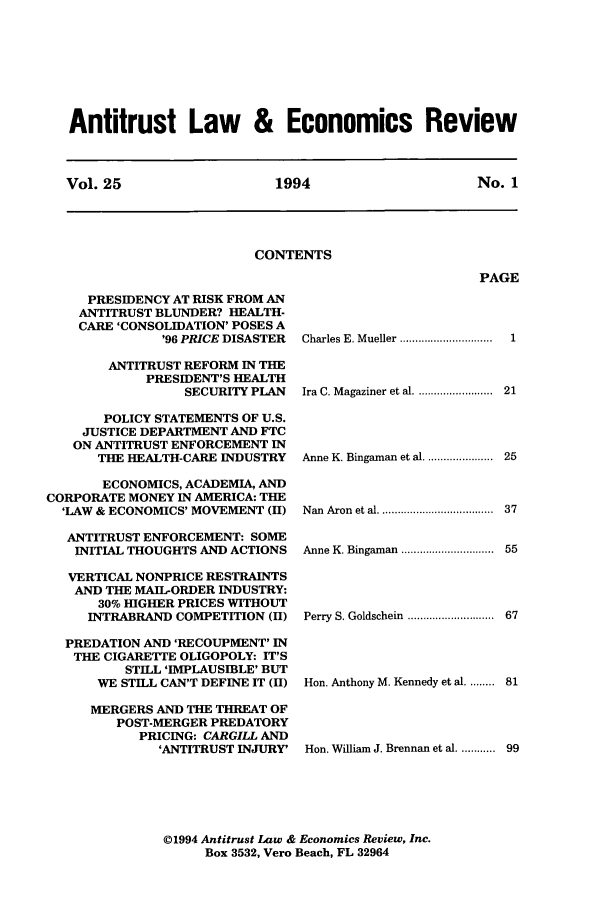 handle is hein.journals/antlervi25 and id is 1 raw text is: Antitrust Law & Economics ReviewVol. 25       1994          No. 1CONTENTSPAGEPRESIDENCY AT RISK FROM ANANTITRUST BLUNDER? HEALTH-CARE 'CONSOLIDATION' POSES A'96 PRICE DISASTERANTITRUST REFORM IN THEPRESIDENT'S HEALTHSECURITY PLANPOLICY STATEMENTS OF U.S.JUSTICE DEPARTMENT AND FTCON ANTITRUST ENFORCEMENT INTHE HEALTH-CARE INDUSTRYECONOMICS, ACADEMIA, ANDCORPORATE MONEY IN AMERICA: THE'LAW & ECONOMICS' MOVEMENT (II)ANTITRUST ENFORCEMENT: SOMEINITIAL THOUGHTS AND ACTIONSVERTICAL NONPRICE RESTRAINTSAND THE MAIL-ORDER INDUSTRY:30% HIGHER PRICES WITHOUTINTRABRAND COMPETITION (HI)PREDATION AND 'RECOUPMENT' INTHE CIGARETTE OLIGOPOLY: IT'SSTIL 'IMPLAUSIBLE' BUTWE STILL CAN'T DEFINE IT (H)MERGERS AND THE THREAT OFPOST-MERGER PREDATORYPRICING: CARGILL AND'ANTITRUST INJURY'Charles E. Mueller ..........  .........Ira C. M agaziner et al. ........................Anne K. Bingaman et al. .....................Nan Aron et al.       ..................1212537Anne K. Bingaman  ..............................  55Perry S. Goldschein .....   ........... 67Hon. Anthony M. Kennedy et al. ........ 81Hon. William J. Brennan et al. ........... 9901994 Antitrust Law & Economics Review, Inc.Box 3532, Vero Beach, FL 32964