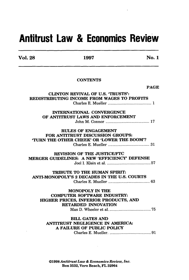 handle is hein.journals/antlervi28 and id is 1 raw text is: Antitrust Law & Economics ReviewVol. 28               1997                 No. 1CONTENTSPAGECLINTON REVIVAL OF U.S. 'TRUSTS':REDISTRIBUTING INCOME FROM WAGES TO PROFITSCharles E. Mueller ..................... 1INTERNATIONAL CONVERGENCEOF ANTITRUST LAWS AND ENFORCEMENTJohn M. Connor ........ ............. 17RULES OF ENGAGEMENTFOR ANTITRUST DISCUSSION GROUPS:'TURN THE OTHER CHEEK' OR 'LOWER THE BOOM'?Charles E. Mueller .................. 31REVISION OF THE JUSTICE/FTCMERGER GUIDELINES: A NEW 'EFFICIENCY' DEFENSEJoel I. Klein et al. ......... ........... 57TRIBUTE TO THE HUMAN SPIRIT:ANTI-MONOPOLY'S 2 DECADES IN THE U.S. COURTSCharles E. Mueller ....... .......... 63MONOPOLY IN THECOMPUTER SOFTWARE INDUSTRY:HIGHER PRICES, INFERIOR PRODUCTS, ANDRETARDED INNOVATIONMax D. Wheeler et al .......................75BILL GATES ANDANTITRUST NEGLIGENCE IN AMERICA:A FAILURE OF PUBLIC POLICYCharles E. Mueller. ...... ............ 91@1998 Antitrust Law & Economics Review, Inc.Box 3532, Vero Beach, FL 32964