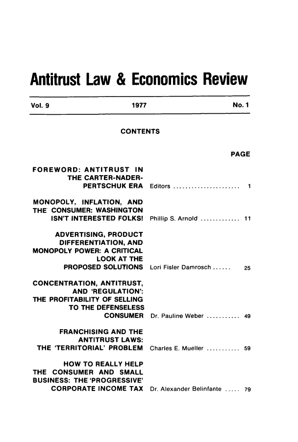 handle is hein.journals/antlervi9 and id is 1 raw text is: Antitrust Law & Economics ReviewVol. 9         1977           No. 1CONTENTSPAGEFOREWORD: ANTITRUST INTHE CARTER-NADER-PERTSCHUK ERAMONOPOLY, INFLATION, ANDTHE CONSUMER: WASHINGTONISN'T INTERESTED FOLKS!ADVERTISING, PRODUCTDIFFERENTIATION, ANDMONOPOLY POWER: A CRITICALLOOK AT THEPROPOSED SOLUTIONSCONCENTRATION, ANTITRUST,AND 'REGULATION':THE PROFITABILITY OF SELLINGTO THE DEFENSELESSCONSUMERFRANCHISING AND THEANTITRUST LAWS:THE 'TERRITORIAL' PROBLEMHOW TO REALLY HELPTHE CONSUMER AND SMALLBUSINESS: THE 'PROGRESSIVE'CORPORATE INCOME TAXEditors .................Phillip  S. Arnold  .............Lori Fisler Damrosch ......11125Dr. Pauline Weber ........... 49Charles  E. Mueller  ...........  59Dr. Alexander Belinfante ..... 79