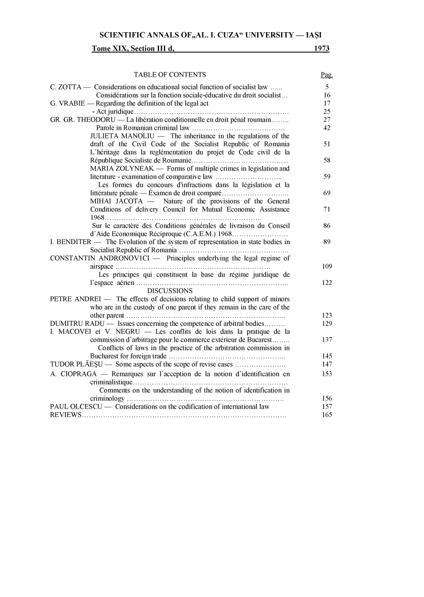 handle is hein.journals/anuaiclaw19 and id is 1 raw text is:                SCIENTIFIC ANNALS OF,,AL. I. CUZA UNIVERSITY - IASI             Tome  XIX,  Section III d,                                           1973                          TABLE   OF CONTENTS                                       Pag.C. ZOTTA  -   Considerations on educational social function of socialist law ......  5              Consid6rations sur la fonction sociale-6ducative du droit socialist... 16G. VRABIE  -  Regarding the definition of the legal act                              17             - Act juridique     ................................. ..............    25GR. GR. THEODORU - La lib6ration   conditionnelle en droit p6nal roumain........     27              Parole in Romanian criminal law .........................   ..... 42            JULIETA   MANOLIU - The inheritance in the regulations   of the            draft of the Civil Code  of  the Socialist Republic of Romania           51            L'hdritage dans la regl6mentation du projet de Code civil de la            R6publique Socialiste de Roumanie...    .........................    ..  58            MARIA   ZOLYNEAK - Forms of multiple crimes in   legislation and            literature - examination of comparative law ..........................   59               Les formes  du concours d'infractions dans la 16gislation et la            litt6rature p6nale - Examen de droit compar.........................     69            MIHAI   JACOTA - Nature of the provisions of the General            Conditions of  delivery Council for Mutual Economic  Assistance          71            1968.......................................            Sur  le caractbre des Conditions g6ndrales de livraison du Conseil       86            d'Aide Economique  R6ciproque (C.A.E.M.) 1968.............I. BENDITER   -  The Evolution of the system of representation in state bodies in    89             Socialist Republic of Romania  ...........................CONSTANTIN ANDRONOVICI - Principles underlying the legal regime of            airspace .........    ...........................................       109               Les principes qui constituent la base du r6gime juridique de            l'espace adrien      ..........................................         122                              DISCUSSIONSPETRE   ANDREI   -   The effects of decisions relating to child support of minors            who  are in the custody of one parent if they remain in the care of the            other parent       ...........................................     ...  123DUMITRU RADU -       Issues concerning the competence of arbitral bodies.........   129I. MACOVEI et V. NEGRU - Les conflits de lois dans la pratique de la            commission  d'arbitrage pour le commerce ext6rieur de Bucarest........  137               Conflicts of laws in the practice of the arbitration commission in            Bucharest for foreign trade    .................................        145TUDOR   PLAESU   -      Some aspects of the scope of revise cases ................. 147A. CIOPRAGA -      Remarques  sur l'acception de la notion d'identification en      153            criminalistique......................................               Comments   on the understanding of the notion of identification in            criminology       .................................................     156PAUL  OLCESCU -     Considerations on the codification of international law         157REVIEWS...............              .......................................   ....  165