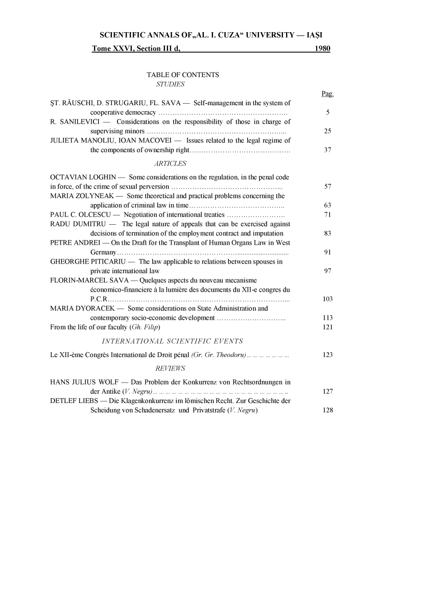 handle is hein.journals/anuaiclaw26 and id is 1 raw text is:               SCIENTIFIC ANNALS OF,,AL. I. CUZA UNIVERSITY - IASI            Tome  XXVI,  Section III d,                                      1980                            TABLE  OF CONTENTS                               STUDIES                                                                               Pag.$T. RAUSCHI, D. STRUGARIU,   FL. SAVA -   Self-management in the system of            cooperative democracy   ..........................................  5R. SANILEVICI  -   Considerations on the responsibility of those in charge of            supervising minors         ............................................  25JULIETA  MANOLIU,   IOAN  MACOVEI   -   Issues related to the legal regime of            the components of ownership right......... ........................ 37                              ARTICLESOCTAVIAN   LOGHIN   -  Some considerations on the regulation, in the penal codein force, of the crime of sexual perversion  .....................................  57MARIA  ZOLYNEAK - Some theoretical   and practical problems concerning the            application of criminal law in time.... ........................    63PAUL  C. OLCESCU  -  Negotiation of international treaties ........................  71RADU   DUMITRU   -   The legal nature of appeals that can be exercised against            decisions of termination of the employment contract and imputation  83PETRE  ANDREI  -  On the Draft for the Transplant of Human Organs Law in West            Germany ...................................................         91GHEORGHE PITICARIU - The law applicable   to relations between spouses in            private international law                                           97FLORIN-MARCEL SAVA - Quelques aspects du   nouveau mecanisme            6conomico-financiere A la lumire des documents du XII-e congres du            P.C.R.....................................................         103MARIA  DYORACEK - Some considerations   on State Administration and            contemporary socio-economic development ..............................  113From the life of our faculty (Gh. Filip)                                       121               INTERNATIONAL SCIENTIFIC EVENTSLe XII-&me Congrbs International de Droit p6nal (Gr. Gr. Theodoru)... ......... ...123                               REVIEWSHANS  JULIUS  WOLF   - Das Problem der Konkurrenz von Rechtsordnungen in            der Antike (V Negru)... ... ...                   ... ... .....    127DETLEF  LIEBS -  Die Klagenkonkurrenz im l6mischen Recht. Zur Geschichte der            Scheidung von Schadenersatz und Privatstrafe (V Negru)             128