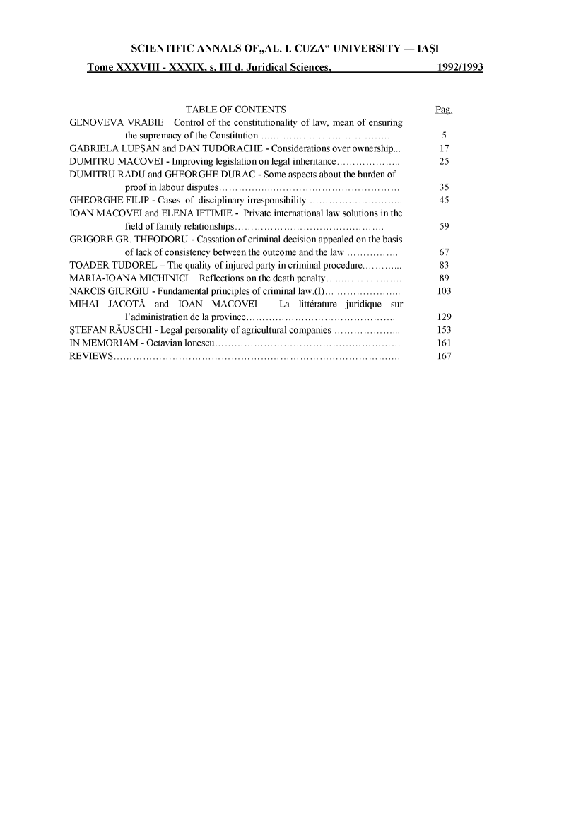 handle is hein.journals/anuaiclaw38 and id is 1 raw text is:              SCIENTIFIC   ANNALS OF,,AL. I.   CUZA   UNIVERSITY - IASI    Tome  XXXVIII  - XXXIX,  s. III d. Juridical Sciences,                 1992/1993                        TABLE  OF CONTENTS                                 Pag.GENOVEVA VRABIE Control of the constitutionality of law, mean of ensuring           the supremacy of the Constitution  .............................     5GABRIELA   LUPSAN  and DAN TUDORACHE -   Considerations over ownership...              17DUMITRU   MACOVEI   - Improving legislation on legal inheritance...............      25DUMITRU   RADU  and GHEORGHE   DURAC   - Some aspects about the burden of           proof in labour disputes .....................................    .  35GHEORGHE FILIP   - Cases of disciplinary irresponsibility  ...................... . 45IOAN MACOVEI   and ELENA  IFTIMIE - Private international law solutions in the           field of family relationships... .............................   59GRIGORE  GR. THEODORU -   Cassation of criminal decision appealed on the basis           of lack of consistency between the outcome and the law ............. .. 67TOADER   TUDOREL   - The quality of injured party in criminal procedure.............  83MARIA-IOANA   MICHINICI        Reflections on the death penalty.................   89NARCIS  GIURGIU  - Fundamental principles of criminal law.(I)...  ..............  103MIHAI   JACOTA   and  IOAN   MACOVEI       La  litt6rature juridique sur           l'administration de la province ........................... ....    129STEFAN  RAUSCHI  - Legal personality of agricultural companies ..................  153IN MEMORIAM -   Octavian lonescu       .....................................       161REVIEWS........................................................            167