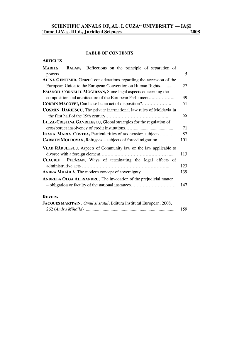 handle is hein.journals/anuaiclaw48 and id is 1 raw text is:     SCIENTIFIC ANNALS OF,,AL. I. CUZA UNIVERSITY - IA$ITome  LIV, s. III d., Juridical Sciences                             2008                    TABLE   OF CONTENTSARTICLESMARIUS     BALAN,    Reflections on the principle of separation of  powers..................        ........................... ........ 5ALINA GENTIMIR,  General considerations regarding the accession of the  European Union to the European Convention on Human Rights............  27EMANOIL  CORNELIU  MOGiRZAN,  Some  legal aspects concerning the  composition and architecture of the European Parliament..............  39CODRIN  MACOVEI,  Can lease be an act of disposition?................    51COSMIN   DARIESCU,  The private international law rules of Moldavia in   the first half of the 19th century.. ..............................  55LUIZA-CRISTINA  GAVRILESCU, Global strategies for the regulation of  crossborder insolvency of credit institutions .........................  71TOANA  MARIA  COSTEA,  Particularities of tax evasion subjects.........   87CARMEN   MOLDOVAN,  Refugees - subjects of forced migration................  101VLAD  RADULESCU,  Aspects of Community law on the law applicable to  divorce with a foreign element............................... .....113CLAUDIU    PUPAZAN,   Ways  of  terminating the legal effects of  administrative acts   .......................................... 123ANDRA  MIHAILA, The modern concept of sovereignty.....................  139ANDREEA  OLGA  ALEXANDRU,   The invocation of the prejudicial matter  - obligation or faculty of the national instances... ................ 147REVIEWJACQUES  MARITAIN, Omul  i statul, Editura Institutul European, 2008,  262 (Andra Mihdild)                    .......................................... 159