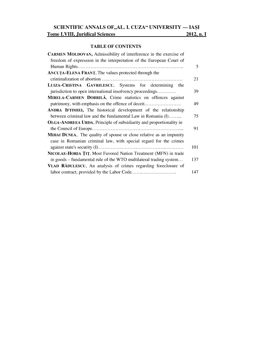 handle is hein.journals/anuaiclaw52 and id is 1 raw text is:    SCIENTIFIC ANNALS OF,,AL. I. CUZA UNIVERSITY - IA$ITome  LVIII, Juridical Sciences                                2012, n. I                    TABLE   OF CONTENTSCARMEN   MOLDOVAN,   Admissibility of interference in the exercise of  freedom of expression in the interpretation of the European Court of  Human Rights..       ............................................. 5ANCUTA-ELENA FRANT, The values   protected through the  criminalization of abortion ..................................... 21LUIZA-CRISTINA GAVRILESCU, Systems for determining thejurisdiction to open international insolvency proceedings............  39MIRELA-CARMEN DOBRILA, Crime statistics on offences against  patrimony, with emphasis on the offence of deceit...................  49ANDRA   IFTIMIEI, The  historical development of the relationship  between criminal law and the fundamental Law in Romania (I).........  75OLGA-ANDREEA URDA, Principle  of subsidiarity and proportionality in  the Council of Europe..    ....................................... 91MIHAI  DUNEA,  The quality of spouse or close relative as an impunity  case in Romanian criminal law, with special regard for the crimes  against state's security (I) ....................................... 101NICOLAE-HORIA   TIT, Most Favored Nation Treatment (MFN) in trade  in goods - fundamental rule of the WTO multilateral trading system...  137VLAD  RADULESCU,   An  analysis of crimes regarding foreclosure of  labor contract, provided by the Labor Code...................... 147