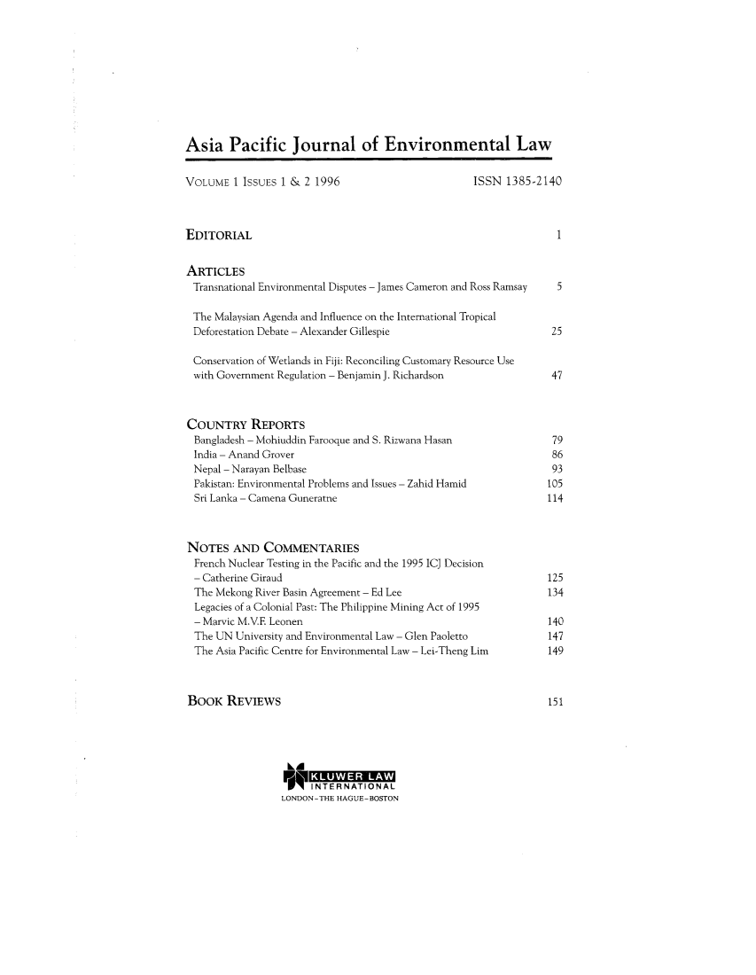handle is hein.journals/apjel1 and id is 1 raw text is: ï»¿Asia Pacific Journal of Environmental LawVOLUME 1 ISSUES 1 & 2 1996                           ISSN 1385-2140EDITORIAL                                                            1ARTICLESTransnational Environmental Disputes - James Cameron and Ross Ramsay  5The Malaysian Agenda and Influence on the International TropicalDeforestation Debate - Alexander Gillespie                        25Conservation of Wetlands in Fiji: Reconciling Customary Resource Usewith Government Regulation - Benjamin J. Richardson               47COUNTRY REPORTSBangladesh - Mohiuddin Farooque and S. Rizwana Hasan              79India - Anand Grover                                              86Nepal - Narayan Belbase                                            93Pakistan: Environmental Problems and Issues - Zahid Hamid        105Sri Lanka - Camena Guneratne                                      114NOTES AND COMMENTARIESFrench Nuclear Testing in the Pacific and the 1995 ICJ Decision- Catherine Giraud                                                125The Mekong River Basin Agreement - Ed Lee                         134Legacies of a Colonial Past: The Philippine Mining Act of 1995- Marvic M.VE Leonen                                             140The UN University and Environmental Law - Glen Paoletto          147The Asia Pacific Centre for Environmental Law - Lei-Theng Lim    149BOOK REVIEWS                                                       151KLUWER R    LVAWINTERN ATIONA LLONDON-THE HAGUE-BOSTON