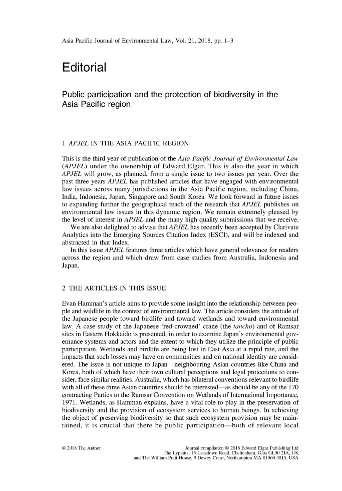 handle is hein.journals/apjel21 and id is 1 raw text is: Asia Pacific Journal of Environmental Law, Vol. 21, 2018, pp. 1-3EditorialPublic   participation   and   the  protection   of biodiversity   in theAsia   Pacific  region1 APJEL   IN THE   ASIA  PACIFIC   REGIONThis is the third year of publication of the Asia Pacific Journal of Environmental Law(APJEL)   under the ownership   of Edward  Elgar. This  is also the year in whichAPJEL   will grow, as planned, from a single issue to two issues per year. Over thepast three years APJEL has published articles that have engaged with environmentallaw  issues across many jurisdictions in the Asia Pacific region, including China,India, Indonesia, Japan, Singapore and South Korea. We look forward in future issuesto expanding further the geographical reach of the research that APJEL publishes onenvironmental  law issues in this dynamic region. We remain extremely  pleased bythe level of interest in APJEL and the many high quality submissions that we receive.   We  are also delighted to advise that APJEL has recently been accepted by ClarivateAnalytics into the Emerging Sources Citation Index (ESCI), and will be indexed andabstracted in that Index.   In this issue APJEL features three articles which have general relevance for readersacross the region and which  draw from  case studies from Australia, Indonesia andJapan.2  THE  ARTICLES IN THIS ISSUEEvan  Hamman's  article aims to provide some insight into the relationship between peo-ple and wildlife in the context of environmental law. The article considers the attitude ofthe Japanese people toward birdlife and toward wetlands and toward  environmentallaw. A  case study of the Japanese 'red-crowned' crane (the tancho) and of Ramsarsites in Eastern Hokkaido is presented, in order to examine Japan's environmental gov-emance  systems and actors and the extent to which they utilize the principle of publicparticipation. Wetlands and birdlife are being lost in East Asia at a rapid rate, and theimpacts that such losses may have on communities and on national identity are consid-ered. The issue is not unique to Japan-neighbouring Asian countries like China andKorea, both of which have their own cultural perceptions and legal protections to con-sider, face similar realities. Australia, which has bilateral conventions relevant to birdlifewith all of these three Asian countries should be interested-as should be any of the 170contracting Parties to the Ramsar Convention on Wetlands of International Importance,1971. Wetlands, as Hamman   explains, have a vital role to play in the preservation ofbiodiversity and the provision of ecosystem services to human beings. In achievingthe object of preserving biodiversity so that such ecosystem provision may be main-tained, it is crucial that there be public participation-both   of relevant local0 2018 The Author                         Journal compilation 0 2018 Edward Elgar Publishing Ltd                                   The Lypiatts, 15 Lansdown Road, Cheltenham, Glos GL50 2JA, UK                         and The William Pratt House, 9 Dewey Court, Northampton MA 01060-3815, USA