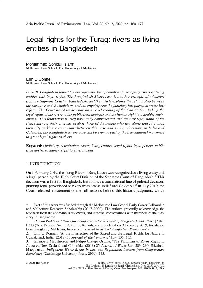 handle is hein.journals/apjel23 and id is 160 raw text is: Asia Pacific Journal of Environmental Law, Vol. 23 No. 2, 2020, pp. 160-177Legal rights for the Turag: rivers as livingentities in BangladeshMohammad Sohidul Islam*Melbourne Law School, The University of MelbourneErin  O'DonnellMelbourne Law School, The University of MelbourneIn 2019, Bangladesh joined the ever-growing list of countries to recognize rivers as livingentities with legal rights. The Bangladesh Rivers case is another example of advocacyfrom the Supreme  Court in Bangladesh, and the article explores the relationship betweenthe executive and the judiciary, and the ongoing role the judiciary has played in water lawreform. The Court based its decision on a novel reading of the Constitution, linking thelegal rights of the rivers to the public trust doctrine and the human right to a healthy envir-onment. This foundation is itself potentially controversial, and the new legal status of therivers may set their interests against those of the people who live along and rely uponthem. By  making  comparisons  between this case and similar decisions in India andColombia,  the Bangladesh Rivers case can be seen as part of the transnational movementto grant legal rights to rivers.Keywords:  judiciary, constitution, rivers, living entities, legal rights, legal person, publictrust doctrine, human right to environment1  INTRODUCTIONOn  3 February 2019, the Turag River in Bangladesh was recognized as a living entity anda legal person by the High Court Division of the Supreme Court of Bangladesh.' Thisdecision was a first for Bangladesh, but follows a transnational line of judicial decisionsgranting legal personhood to rivers from across India2 and Colombia.3 In July 2019, theCourt  released a statement of the full reasons behind this historic judgment, which*    Part of this work was funded through the Melbourne Law School Early Career Fellowshipand Melbourne  Research Scholarship (2017-2020). The authors gratefully acknowledge thefeedback from the anonymous reviewers, and informal conversations with members of the judi-ciary in Bangladesh.1.   Human  Rights and Peace for Bangladesh v Government of Bangladesh and others [2016]HCD   (Writ Petition No. 13989 of 2016, judgement declared on 3 February 2019, translationfrom Bangla by MS  Islam, henceforth referred to as the 'Bangladesh Rivers case').2.   Erin O'Donnell, 'At the Intersection of the Sacred and the Legal: Rights for Nature inUttarakhand, India' (2018) 30 Journal of Environmental Law 135, 135.3.   Elizabeth Macpherson and Felipe Clavijo Ospina, 'The Pluralism of River Rights inAotearoa New  Zealand and Colombia' (2018) 25 Journal of Water Law 283, 290; ElizabethMacpherson,  Indigenous Water Rights in Law and Regulation: Lessons from ComparativeExperience (Cambridge University Press, 2019), 145.© 2020 The Author                          Journal compilation © 2020 Edward Elgar Publishing Ltd                                    The Lypiatts, 15 Lansdown Road, Cheltenham, Glos GL50 2JA, UK                         and The William Pratt House, 9 Dewey Court, Northampton MA 01060-3815, USA