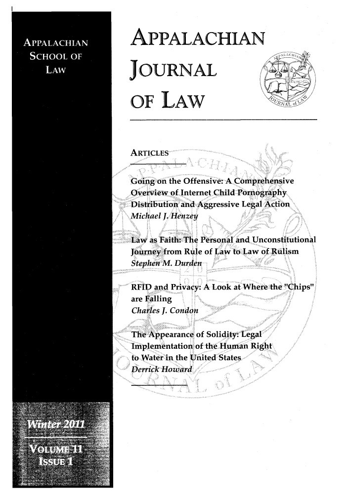 handle is hein.journals/appalwj11 and id is 1 raw text is: APPALACHIANJOURNALOF LAWARTICLESGoing on the Offensive: A ComprehensiveOverview of Internet Child PornographyDistribution and Aggressive Legal ActionMichael J. HenzeyLaw as Faith: The Personal and UnconstitutionalJourney from Rule of Law to Law of RulismStephen M. DurdenRFID and Privacy: A Look at Where the Chipsare FallingCharles J. CondonThe Appearance of Solidity: LegalImplementation of the Human Rightto Water in the United StatesDerrick Howard