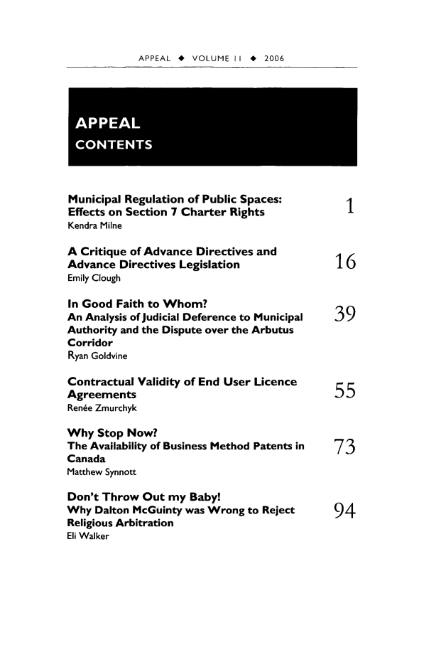 handle is hein.journals/appeal11 and id is 1 raw text is: APPEAL * VOLUME II * 2006

Municipal Regulation of Public Spaces:
Effects on Section 7 Charter Rights           1
Kendra Milne
A Critique of Advance Directives and
Advance Directives Legislation              16
Emily Clough
In Good Faith to Whom?
An Analysis of Judicial Deference to Municipal  39
Authority and the Dispute over the Arbutus
Corridor
Ryan Goldvine
Contractual Validity of End User Licence
Agreements                                  5
Ren~e Zmurchyk
Why Stop Now?
The Availability of Business Method Patents in  73
Canada
Matthew Synnott
Don't Throw Out my Baby!
Why Dalton McGuinty was Wrong to Reject     94
Religious Arbitration
Eli Walker


