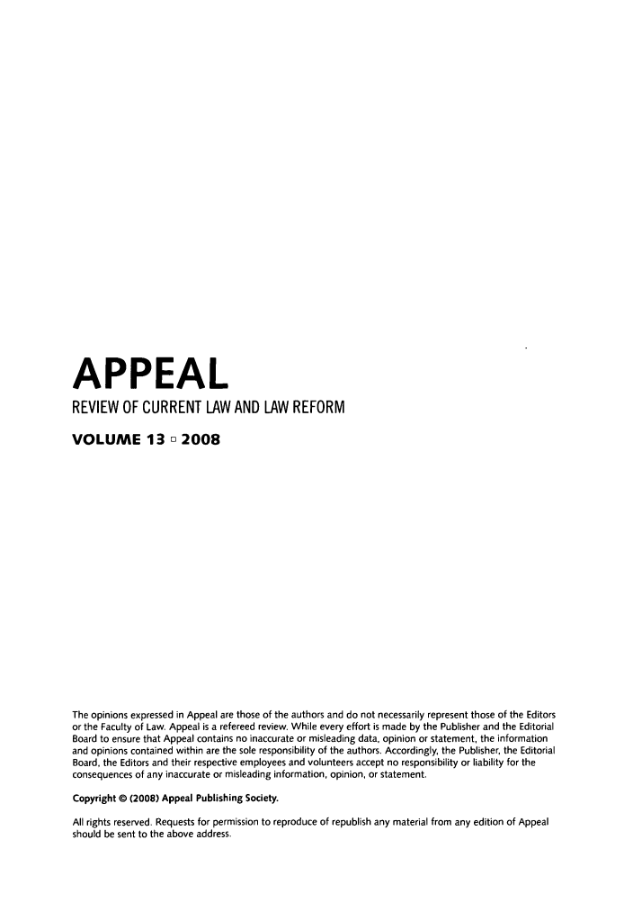 handle is hein.journals/appeal13 and id is 1 raw text is: APPEAL
REVIEW OF CURRENT LAW AND LAW REFORM
VOLUME 13 o 2008
The opinions expressed in Appeal are those of the authors and do not necessarily represent those of the Editors
or the Faculty of Law. Appeal is a refereed review. While every effort is made by the Publisher and the Editorial
Board to ensure that Appeal contains no inaccurate or misleading data, opinion or statement, the information
and opinions contained within are the sole responsibility of the authors. Accordingly, the Publisher, the Editorial
Board, the Editors and their respective employees and volunteers accept no responsibility or liability for the
consequences of any inaccurate or misleading information, opinion, or statement.
Copyright 0 (2008) Appeal Publishing Society.
All rights reserved. Requests for permission to reproduce of republish any material from any edition of Appeal
should be sent to the above address.


