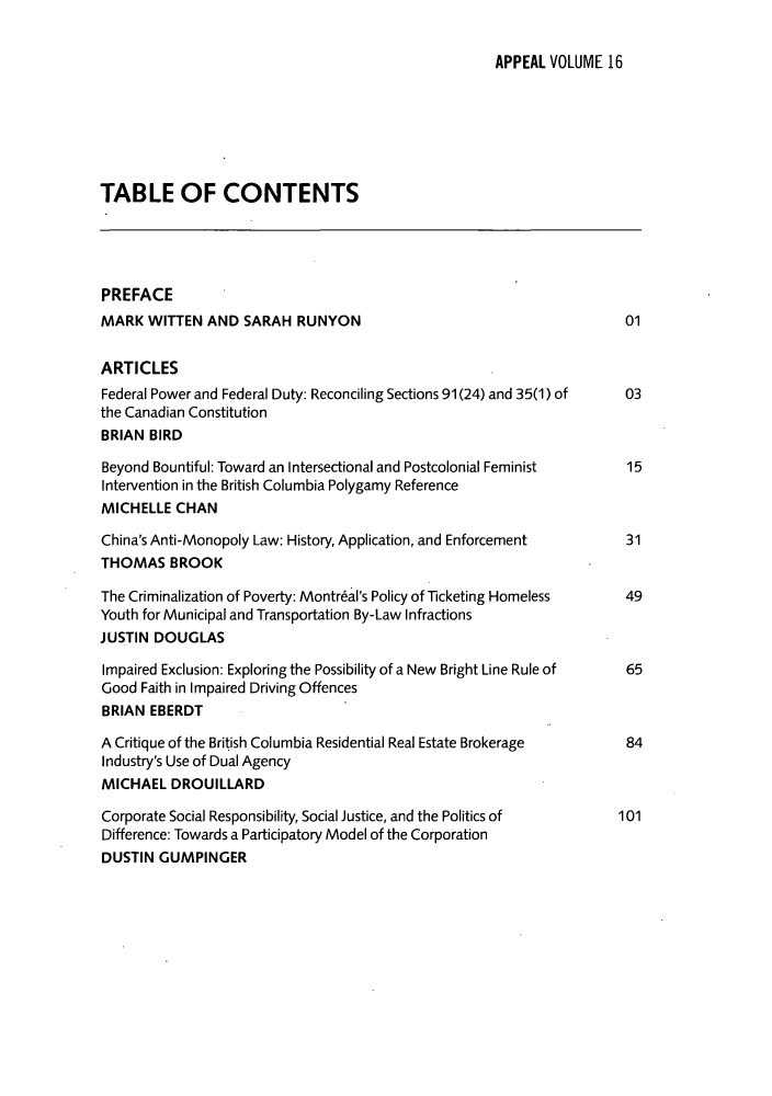 handle is hein.journals/appeal16 and id is 1 raw text is: APPEAL VOLUME 16

TABLE OF CONTENTS
PREFACE
MARK WITTEN AND SARAH RUNYON                                     01
ARTICLES
Federal Power and Federal Duty: Reconciling Sections 91(24) and 35(1) of  03
the Canadian Constitution
BRIAN BIRD
Beyond Bountiful: Toward an Intersectional and Postcolonial Feminist  15
Intervention in the British Columbia Polygamy Reference
MICHELLE CHAN
China's Anti-Monopoly Law: History, Application, and Enforcement  31
THOMAS BROOK
The Criminalization of Poverty: Montr6al's Policy of Ticketing Homeless  49
Youth for Municipal and Transportation By-Law Infractions
JUSTIN DOUGLAS
Impaired Exclusion: Exploring the Possibility of a New Bright Line Rule of  65
Good Faith in Impaired Driving Offences
BRIAN EBERDT
A Critique of the British Columbia Residential Real Estate Brokerage  84
Industry's Use of Dual Agency
MICHAEL DROUILLARD
Corporate Social Responsibility, Social Justice, and the Politics of  101
Difference: Towards a Participatory Model of the Corporation
DUSTIN GUMPINGER


