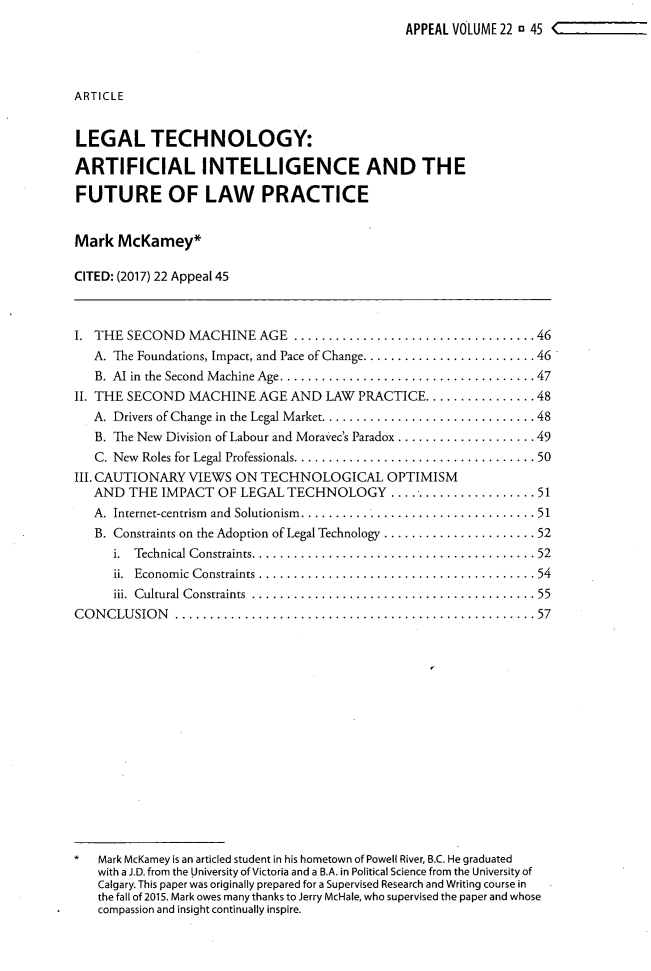 handle is hein.journals/appeal22 and id is 53 raw text is:                                                 APPEAL VOLUME 22 1 45 <ARTICLELEGAL TECHNOLOGY:ARTIFICIAL INTELLIGENCE AND THEFUTURE OF LAW PRACTICEMark  McKamey*CITED: (2017) 22 Appeal 45I. THE  SECOND   MACHINE   AGE  ...................................46   A. The Foundations, Impact, and Pace of Change......................... 46   B. Al in the Second  M achine Age.....................................47II. THE SECOND   MACHINE   AGE AND  LAW  PRACTICE................  48   A. Drivers of Change in the Legal Market...............................48   B. The New Division of Labour and Moravec's Paradox .................... 49   C. New Roles for Legal Professionals...................................50III. CAUTIONARY VIEWS  ON  TECHNOLOGICAL OPTIMISM   AND  THE  IMPACT  OF LEGAL  TECHNOLOGY ......................   51   A. Internet-centrism  and  Solutionism   .................................. 51   B. Constraints on the Adoption of Legal Technology ...................... 52      i. Technical Constraints.........................................52      ii. Econom ic Constraints........................................54      iii. Cultural Constraints  .........................................55CO N CLU SIO N ....................................................57   Mark McKamey is an articled student in his hometown of Powell River, B.C. He graduated   with a J.D. from the University of Victoria and a B.A. in Political Science from the University of   Calgary. This paper was originally prepared for a Supervised Research and Writing course in   the fall of 2015. Mark owes many thanks to Jerry McHale, who supervised the paper and whose   compassion and insight continually inspire.